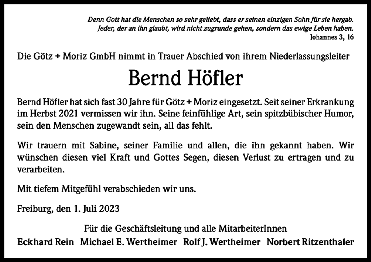 <p>Denn Gott hat die Menschen so sehr geliebt, dass er seinen einzigen Sohn für sie hergab.<br />Jeder, der an ihn glaubt, wird nicht zugrunde gehen, sondern das ewige Leben haben.<br />Johannes 3, 16</p><p>Die Götz + Moriz GmbH nimmt in Trauer Abschied von ihrem Niederlassungsleiter</p><p>Bernd Höfler<br />Bernd Höfler hat sich fast 30 Jahre für Götz + Moriz eingesetzt. Seit seiner E<br />­ rkrankung<br />im Herbst 2021 vermissen wir ihn. Seine feinfühlige Art, sein spitzbübischer Humor,<br />sein den Menschen zugewandt sein, all das fehlt.<br />Wir trauern mit Sabine, seiner Familie und allen, die ihn gekannt haben. Wir<br />­wünschen diesen viel Kraft und Gottes Segen, diesen Verlust zu ertragen und zu<br />­verarbeiten.<br />Mit tiefem Mitgefühl verabschieden wir uns.<br />Freiburg, den 1. Juli 2023<br />Für die Geschäftsleitung und alle MitarbeiterInnen<br />Eckhard Rein Michael E. Wertheimer Rolf J. Wertheimer Norbert Ritzenthaler</p>
