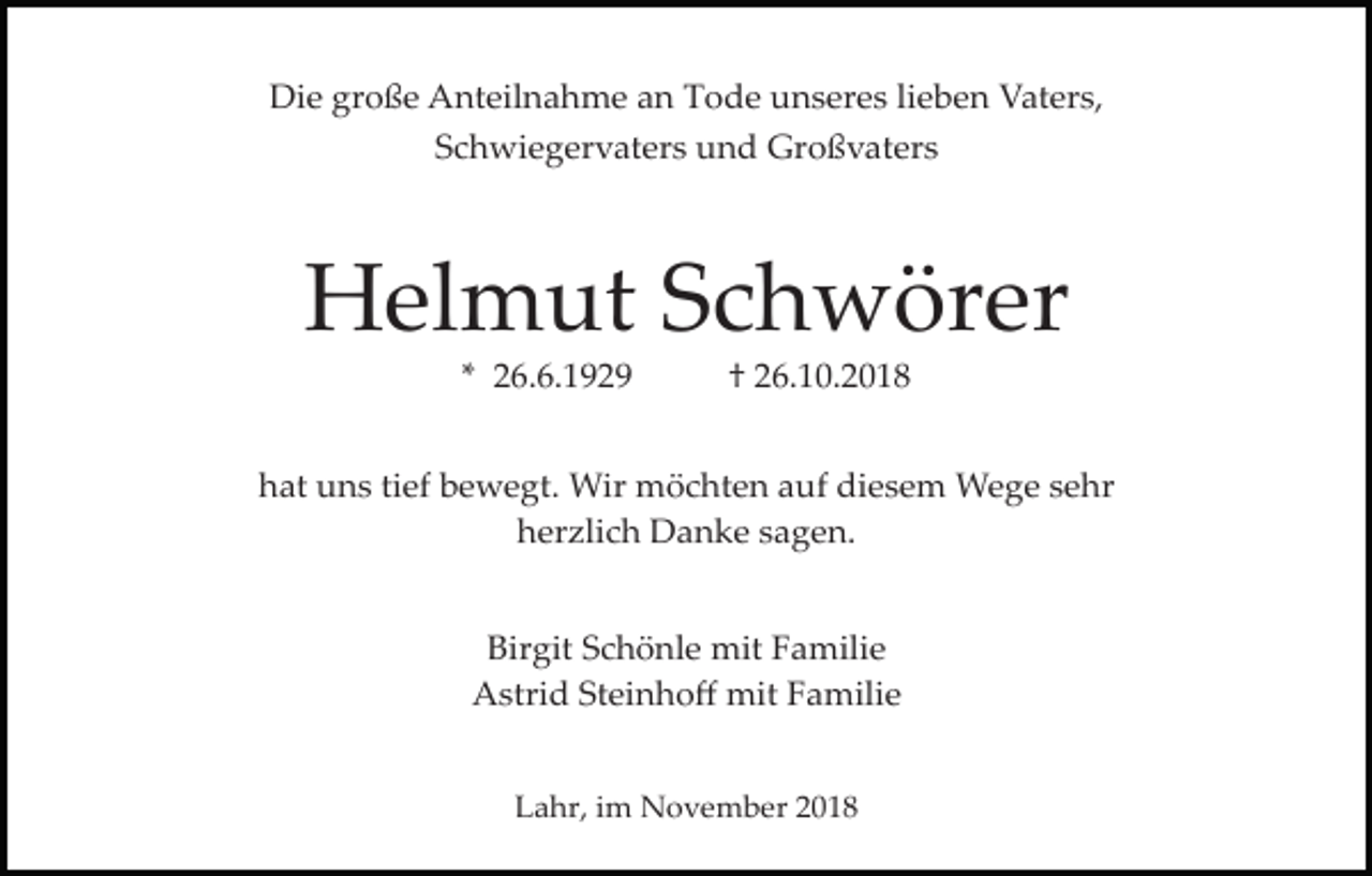 <p>Die große Anteilnahme an Tode unseres lieben Vaters,<br />Schwiegervaters und Großvaters</p><p>Helmut Schwörer<br />* 26.6.1929</p><p>† 26.10.2018</p><p>hat uns tief bewegt. Wir möchten auf diesem Wege sehr<br />herzlich Danke sagen.<br />Birgit Schönle mit Familie<br />Astrid Steinhoﬀ mit Familie<br />Lahr, im November 2018</p>