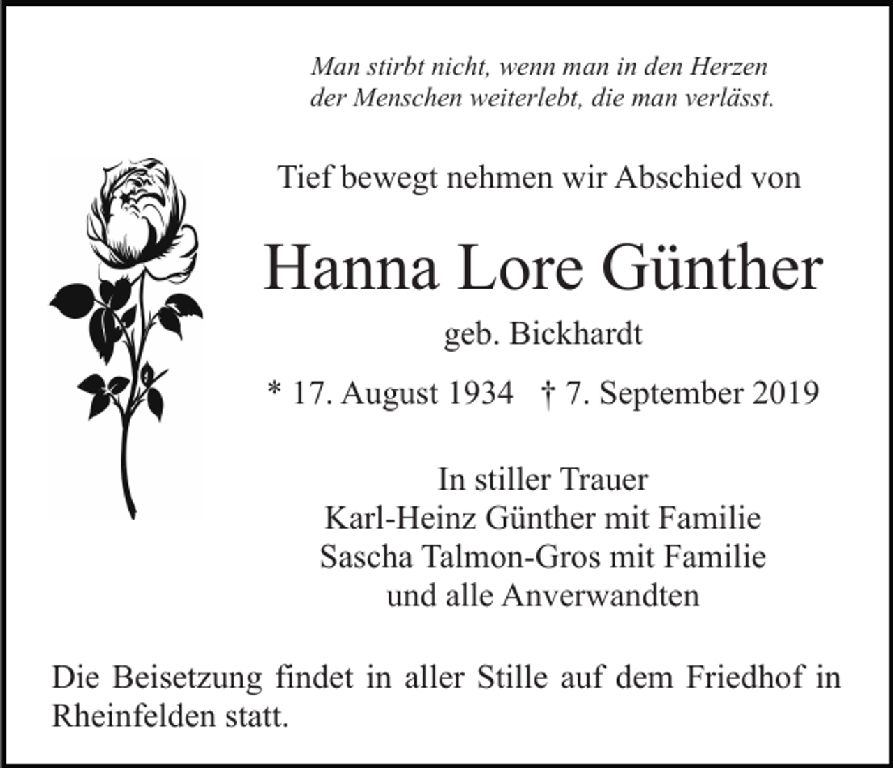 <p>Man stirbt nicht, wenn man in den Herzen<br />der Menschen weiterlebt, die man verlässt.</p><p>Tief bewegt nehmen wir Abschied von</p><p>Hanna Lore Günther<br />geb. Bickhardt<br />* 17. August 1934 † 7. September 2019<br />In stiller Trauer<br />Karl-Heinz Günther mit Familie<br />Sascha Talmon-Gros mit Familie<br />und alle Anverwandten<br />Die Beisetzung findet in aller Stille auf dem Friedhof in<br />Rheinfelden statt.</p>