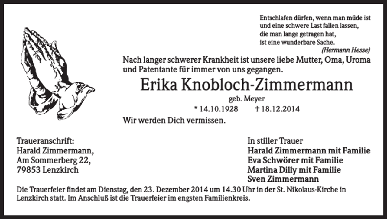 <p>Entschlafen dürfen, wenn man müde ist<br />und eine schwere Last fallen lassen,<br />die man lange getragen hat,<br />ist eine wunderbare Sache.<br />(Hermann Hesse)</p><p>Nach langer schwerer Krankheit ist unsere liebe Mutter, Oma, Uroma<br />und Patentante für immer von uns gegangen.</p><p>Erika Knobloch-Zimmermann<br />geb. Meyer<br />* 14.10.1928<br />† 18.12.2014</p><p>Wir werden Dich vermissen.<br />Traueranschrift:<br />Harald Zimmermann,<br />Am Sommerberg 22,<br />79853 Lenzkirch</p><p>In stiller Trauer<br />Harald Zimmermann mit Familie<br />Eva Schwörer mit Familie<br />Martina Dilly mit Familie<br />Sven Zimmermann</p><p>Die Trauerfeier findet am Dienstag, den 23. Dezember 2014 um 14.30 Uhr in der St. Nikolaus-Kirche in<br />Lenzkirch statt. Im Anschluß ist die Trauerfeier im engsten Familienkreis.</p>