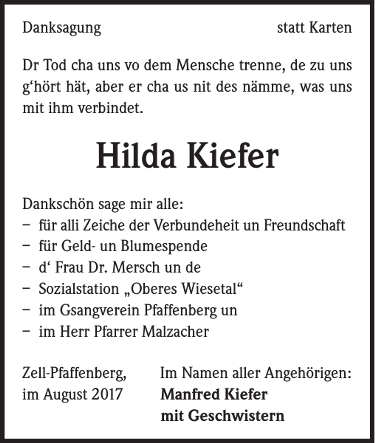 <p>Danksagung</p><p>statt Karten</p><p>Dr Tod cha uns vo dem Mensche trenne, de zu uns<br />g‘hört hät, aber er cha us nit des nämme, was uns<br />mit ihm verbindet.</p><p>Hilda Kiefer<br />Dankschön sage mir alle:<br />– für alli Zeiche der Verbundeheit un Freundschaft<br />– für Geld- un Blumespende<br />– d‘ Frau Dr. Mersch un de<br />– Sozialstation „Oberes Wiesetal“<br />– im Gsangverein Pfaffenberg un<br />– im Herr Pfarrer Malzacher<br />Zell-Pfaffenberg, Im Namen aller Angehörigen:<br />im August 2017 Manfred Kiefer<br />mit Geschwistern</p>