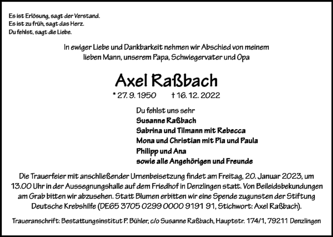 <p>Es ist Erlösung, sagt der Verstand.<br />Es ist zu früh, sagt das Herz.<br />Du fehlst, sagt die Liebe.</p><p>In ewiger Liebe und Dankbarkeit nehmen wir Abschied von meinem<br />lieben Mann, unserem Papa, Schwiegervater und Opa</p><p>Axel Raßbach</p><p>* 27. 9. 1950</p><p>† 16. 12. 2022</p><p>Du fehlst uns sehr<br />Susanne Raßbach<br />Sabrina und Tilmann mit Rebecca<br />Mona und Christian mit Pia und Paula<br />Philipp und Ana<br />sowie alle Angehörigen und Freunde<br />Die Trauerfeier mit anschließender Urnenbeisetzung findet am Freitag, 20. Januar 2023, um<br />13.00 Uhr in der Aussegnungshalle auf dem Friedhof in Denzlingen statt. Von Beileidsbekundungen<br />am Grab bitten wir abzusehen. Statt Blumen erbitten wir eine Spende zugunsten der Stiftung<br />Deutsche Krebshilfe (DE65 3705 0299 0000 91, Stichwort: Axel Raßbach).<br />Traueranschrift: Bestattungsinstitut P. Bühler, c/o Susanne Raßbach, Hauptstr. 174/1, 79211 Denzlingen</p>