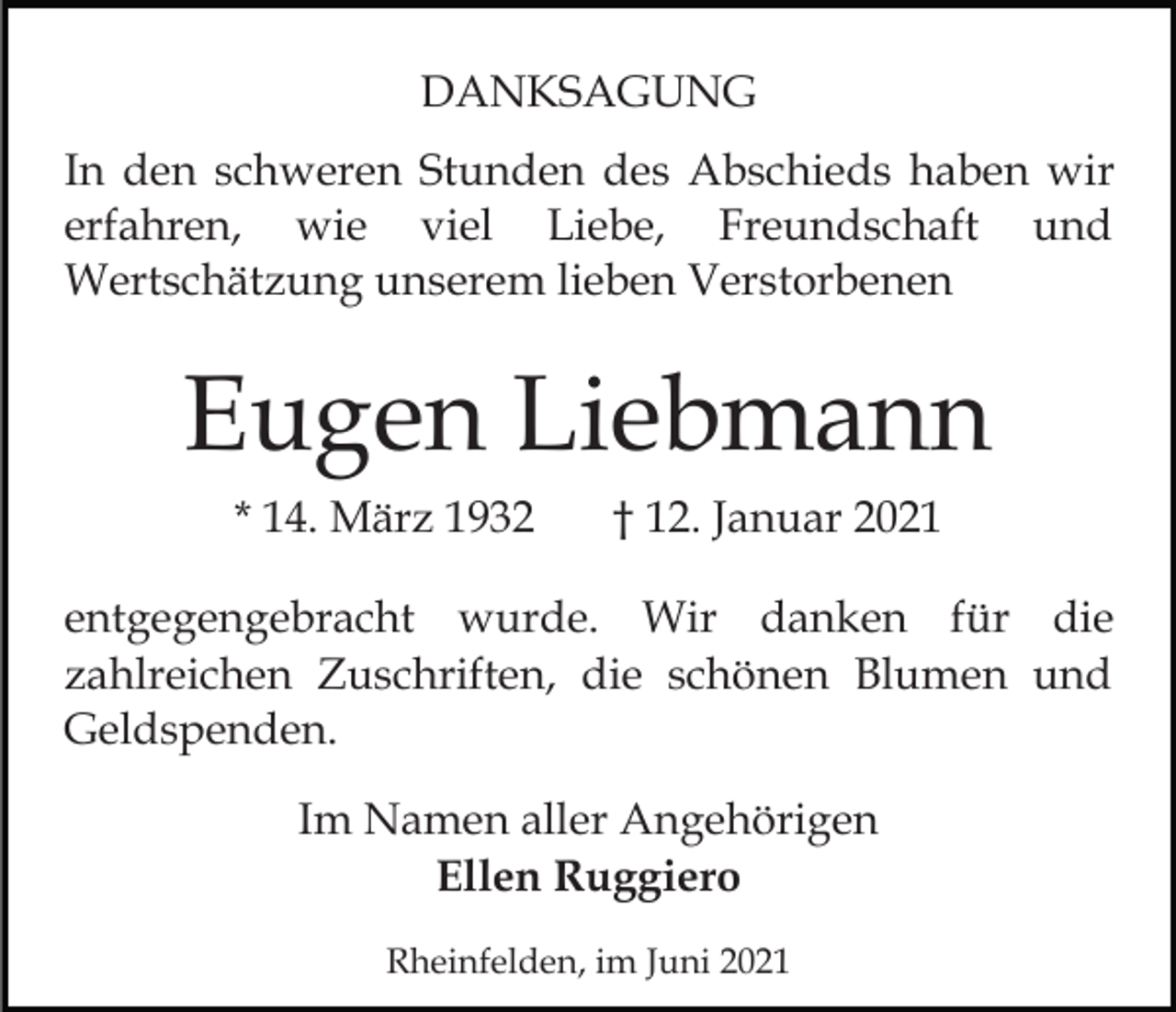 <p>DANKSAGUNG<br />In den schweren Stunden des Abschieds haben wir<br />erfahren, wie viel Liebe, Freundschaft und<br />Wertschätzung unserem lieben Verstorbenen</p><p>Eugen Liebmann<br />* 14. März 1932</p><p>† 12. Januar 2021</p><p>entgegengebracht wurde. Wir danken für die<br />zahlreichen Zuschriften, die schönen Blumen und<br />Geldspenden.<br />Im Namen aller Angehörigen<br />Ellen Ruggiero<br />Rheinfelden, im Juni 2021</p>