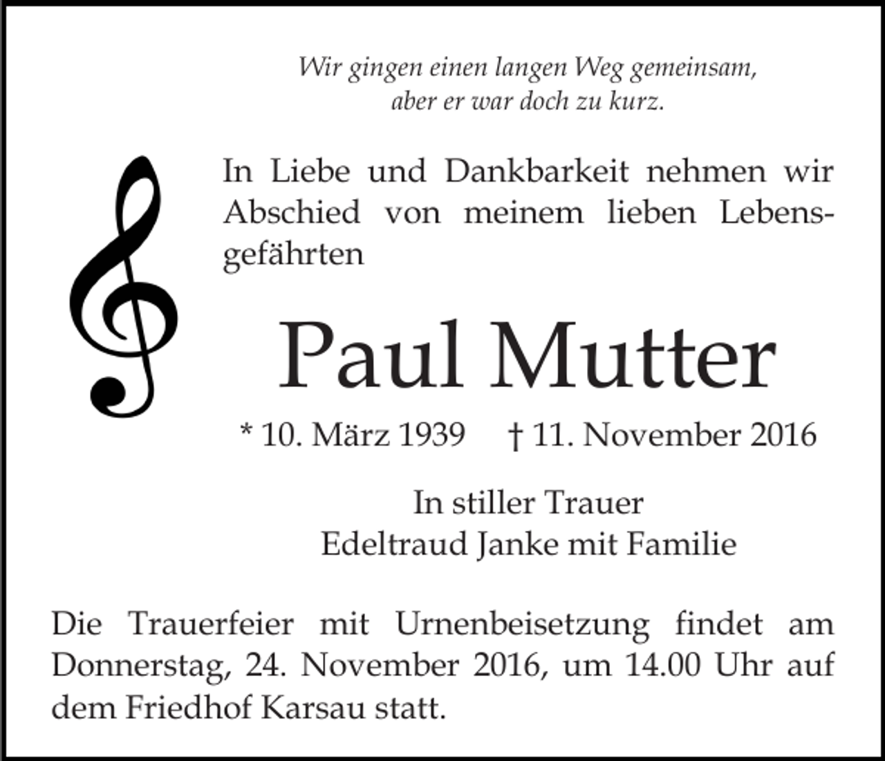 <p>Wir gingen einen langen Weg gemeinsam,<br />aber er war doch zu kurz.</p><p>In Liebe und Dankbarkeit nehmen wir<br />Abschied von meinem lieben Lebensgefährten</p><p>Paul Mutter<br />* 10. März 1939</p><p>† 11. November 2016</p><p>In stiller Trauer<br />Edeltraud Janke mit Familie<br />Die Trauerfeier mit Urnenbeisetzung findet am<br />Donnerstag, 24. November 2016, um 14.00 Uhr auf<br />dem Friedhof Karsau statt.</p>