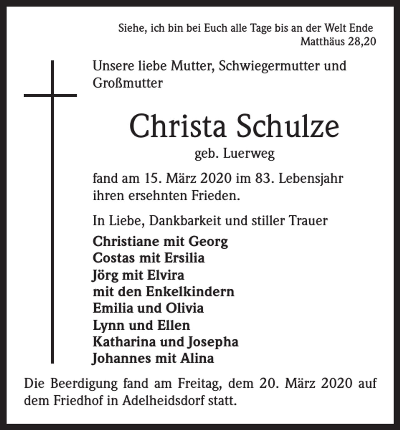 <p>Siehe, ich bin bei Euch alle Tage bis an der Welt Ende<br />Matthäus 28,20</p><p>Unsere liebe Mutter, Schwiegermutter und<br />Großmutter</p><p>Christa Schulze<br />geb. Luerweg</p><p>fand am 15. März 2020 im 83. Lebensjahr<br />ihren ersehnten Frieden.<br />In Liebe, Dankbarkeit und stiller Trauer<br />Christiane mit Georg<br />Costas mit Ersilia<br />Jörg mit Elvira<br />mit den Enkelkindern<br />Emilia und Olivia<br />Lynn und Ellen<br />Katharina und Josepha<br />Johannes mit Alina<br />Die Beerdigung fand am Freitag, dem 20. März 2020 auf<br />dem Friedhof in Adelheidsdorf statt.</p>