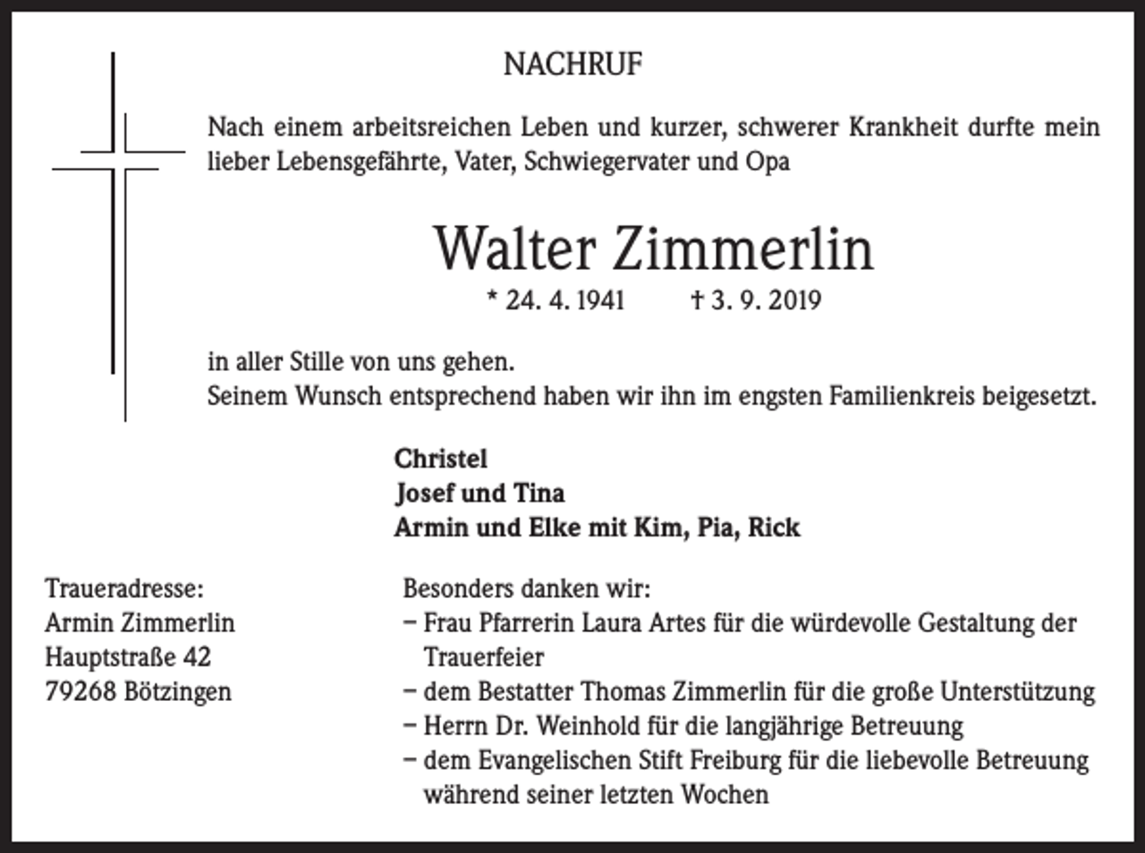 <p>NACHRUF<br />Nach einem arbeitsreichen Leben und kurzer, schwerer Krankheit durfte mein<br />lieber Lebensgefährte, Vater, Schwiegervater und Opa</p><p>Walter Zimmerlin<br />* 24. 4. 1941</p><p>† 3. 9. 2019</p><p>in aller Stille von uns gehen.<br />Seinem Wunsch entsprechend haben wir ihn im engsten Familienkreis beigesetzt.<br />Christel<br />Josef und Tina<br />Armin und Elke mit Kim, Pia, Rick<br />Traueradresse:<br />Besonders danken wir:<br />Armin Zimmerlin<br />– Frau Pfarrerin Laura Artes für die würdevolle Gestaltung der<br />Hauptstraße 42<br />Trauerfeier<br />79268 Bötzingen – dem Bestatter Thomas Zimmerlin für die große Unterstützung<br />– Herrn Dr. Weinhold für die langjährige Betreuung<br />– dem Evangelischen Stift Freiburg für die liebevolle Betreuung<br />während seiner letzten Wochen</p>
