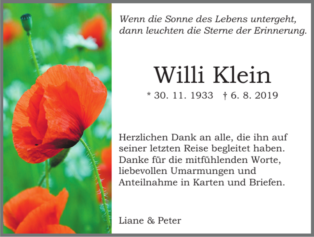 <p>Wenn die Sonne des Lebens untergeht,<br />dann leuchten die Sterne der Erinnerung.</p><p>Willi Klein<br />* 30. 11. 1933 † 6. 8. 2019</p><p>Herzlichen Dank an alle, die ihn auf<br />seiner letzten Reise begleitet haben.<br />Danke für die mitfühlenden Worte,<br />liebevollen Umarmungen und<br />Anteilnahme in Karten und Briefen.</p><p>Liane &amp; Peter</p>