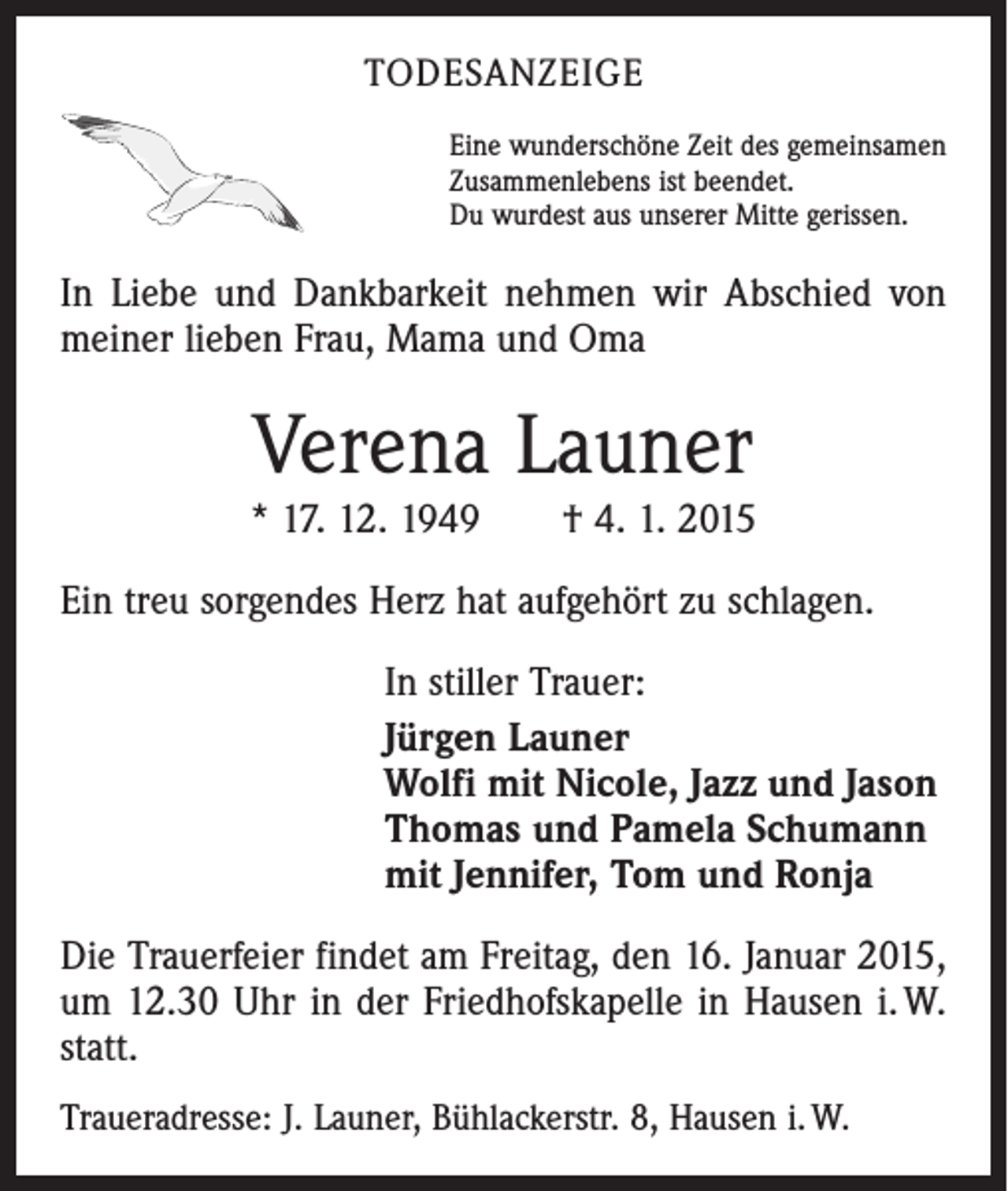 <p>TODESANZEIGE<br />Eine wunderschöne Zeit des gemeinsamen<br />Zusammenlebens ist beendet.<br />Du wurdest aus unserer Mitte gerissen.</p><p>In Liebe und Dankbarkeit nehmen wir Abschied von<br />meiner lieben Frau, Mama und Oma</p><p>Verena Launer<br />* 17. 12. 1949 † 4. 1. 2015<br />Ein treu sorgendes Herz hat aufgehört zu schlagen.<br />In stiller Trauer:<br />Jürgen Launer<br />Wolfi mit Nicole, Jazz und Jason<br />Thomas und Pamela Schumann<br />mit Jennifer, Tom und Ronja<br />Die Trauerfeier findet am Freitag, den 16. Januar 2015,<br />um 12.30 Uhr in der Friedhofskapelle in Hausen i. W.<br />statt.<br />Traueradresse: J. Launer, Bühlackerstr. 8, Hausen i. W.</p>