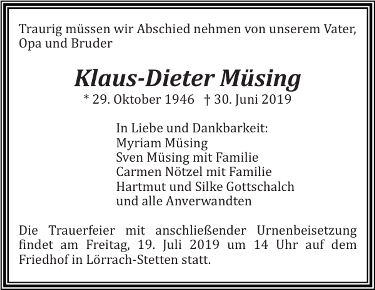 <p>Traurig müssen wir Abschied nehmen von unserem Vater,<br />Opa und Bruder</p><p>Klaus-Dieter Müsing<br />* 29. Oktober 1946 † 30. Juni 2019<br />In Liebe und Dankbarkeit:<br />Myriam Müsing<br />Sven Müsing mit Familie<br />Carmen Nötzel mit Familie<br />Hartmut und Silke Gottschalch<br />und alle Anverwandten<br />Die Trauerfeier mit anschließender Urnenbeisetzung<br />findet am Freitag, 19. Juli 2019 um 14 Uhr auf dem<br />Friedhof in Lörrach-Stetten statt.</p>