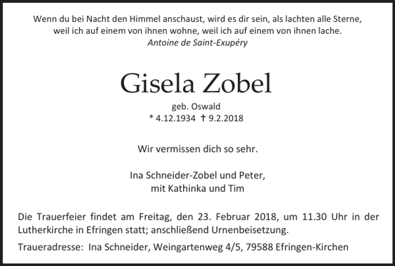 <p>Wenn du bei Nacht den Himmel anschaust, wird es dir sein, als lachten alle Sterne,<br />weil ich auf einem von ihnen wohne, weil ich auf einem von ihnen lache.<br />Antoine de Saint-Exupéry</p><p>Gisela Zobel<br />geb. Oswald<br />* 4.12.1934  9.2.2018</p><p>Wir vermissen dich so sehr.<br />Ina Schneider-Zobel und Peter,<br />mit Kathinka und Tim<br />Die Trauerfeier findet am Freitag, den 23. Februar 2018, um 11.30 Uhr in der<br />Lutherkirche in Efringen statt; anschließend Urnenbeisetzung.<br />Traueradresse: Ina Schneider, Weingartenweg 4/5, 79588 Efringen-Kirchen</p>