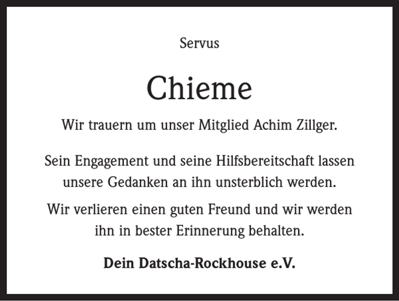 <p>Servus</p><p>Chieme<br />Wir trauern um unser Mitglied Achim Zillger.<br />Sein Engagement und seine Hilfsbereitschaft lassen<br />unsere Gedanken an ihn unsterblich werden.<br />Wir verlieren einen guten Freund und wir werden<br />ihn in bester Erinnerung behalten.<br />Dein Datscha-Rockhouse e.V.</p>