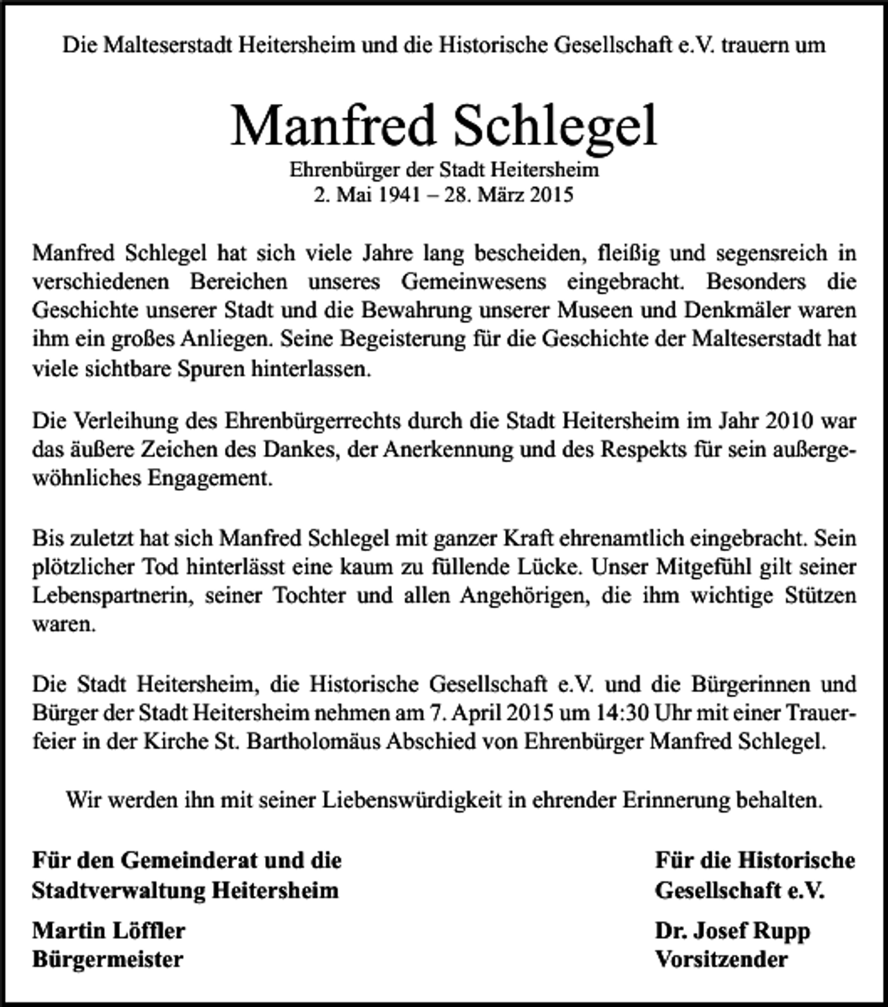 <p>Die Malteserstadt Heitersheim und die Historische Gesellschaft e.V. trauern um</p><p>Manfred Schlegel<br />Ehrenbürger der Stadt Heitersheim<br />2. Mai 1941 – 28. März 2015</p><p>Manfred Schlegel hat sich viele Jahre lang bescheiden, fleißig und segensreich in<br />verschiedenen Bereichen unseres Gemeinwesens eingebracht. Besonders die<br />Geschichte unserer Stadt und die Bewahrung unserer Museen und Denkmäler waren<br />ihm ein großes Anliegen. Seine Begeisterung für die Geschichte der Malteserstadt hat<br />viele sichtbare Spuren hinterlassen.<br />Die Verleihung des Ehrenbürgerrechts durch die Stadt Heitersheim im Jahr 2010 war<br />das äußere Zeichen des Dankes, der Anerkennung und des Respekts für sein außergewöhnliches Engagement.<br />Bis zuletzt hat sich Manfred Schlegel mit ganzer Kraft ehrenamtlich eingebracht. Sein<br />plötzlicher Tod hinterlässt eine kaum zu füllende Lücke. Unser Mitgefühl gilt seiner<br />Lebenspartnerin, seiner Tochter und allen Angehörigen, die ihm wichtige Stützen<br />waren.<br />Die Stadt Heitersheim, die Historische Gesellschaft e.V. und die Bürgerinnen und<br />Bürger der Stadt Heitersheim nehmen am 7. April 2015 um 14:30 Uhr mit einer Trauerfeier in der Kirche St. Bartholomäus Abschied von Ehrenbürger Manfred Schlegel.<br />Wir werden ihn mit seiner Liebenswürdigkeit in ehrender Erinnerung behalten.</p><p>Für den Gemeinderat und die<br />Stadtverwaltung Heitersheim</p><p>Für die Historische<br />Gesellschaft e.V.</p><p>Martin Löffler<br />Bürgermeister</p><p>Dr. Josef Rupp<br />Vorsitzender</p>