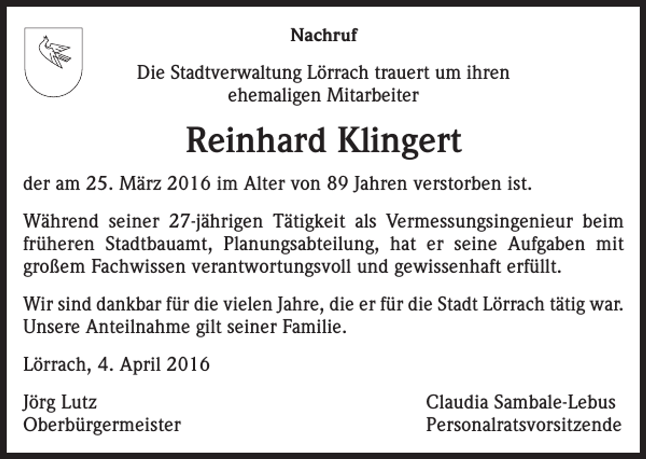 <p>Nachruf<br />Die Stadtverwaltung Lörrach trauert um ihren<br />ehemaligen Mitarbeiter</p><p>Reinhard Klingert<br />der am 25. März 2016 im Alter von 89 Jahren verstorben ist.<br />Während seiner 27-jährigen Tätigkeit als Vermessungsingenieur beim<br />früheren Stadtbauamt, Planungsabteilung, hat er seine Aufgaben mit<br />­<br />großem Fachwissen verantwortungsvoll und gewissenhaft erfüllt.<br />Wir sind dankbar für die vielen Jahre, die er für die Stadt Lörrach tätig war.<br />Unsere Anteilnahme gilt seiner Familie.<br />Lörrach, 4. April 2016<br />Jörg Lutz<br />Claudia Sambale-Lebus<br />Oberbürgermeister Personalratsvorsitzende</p>