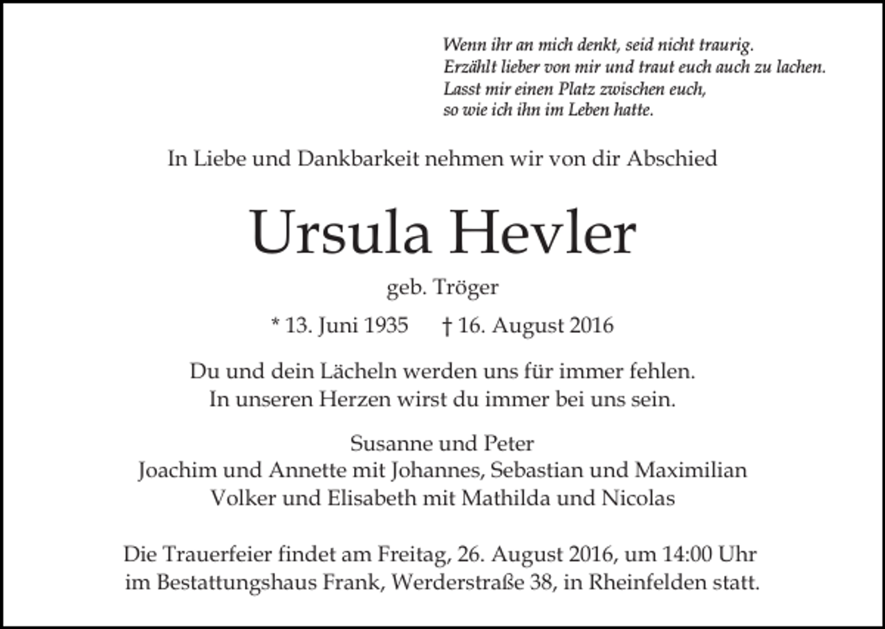 <p>Wenn ihr an mich denkt, seid nicht traurig.<br />Erzählt lieber von mir und traut euch auch zu lachen.<br />Lasst mir einen Platz zwischen euch,<br />so wie ich ihn im Leben hatte.</p><p>In Liebe und Dankbarkeit nehmen wir von dir Abschied</p><p>Ursula Hevler<br />geb. Tröger<br />* 13. Juni 1935</p><p>† 16. August 2016</p><p>Du und dein Lächeln werden uns für immer fehlen.<br />In unseren Herzen wirst du immer bei uns sein.<br />Susanne und Peter<br />Joachim und Annette mit Johannes, Sebastian und Maximilian<br />Volker und Elisabeth mit Mathilda und Nicolas<br />Die Trauerfeier findet am Freitag, 26. August 2016, um 14:00 Uhr<br />im Bestattungshaus Frank, Werderstraße 38, in Rheinfelden statt.</p>