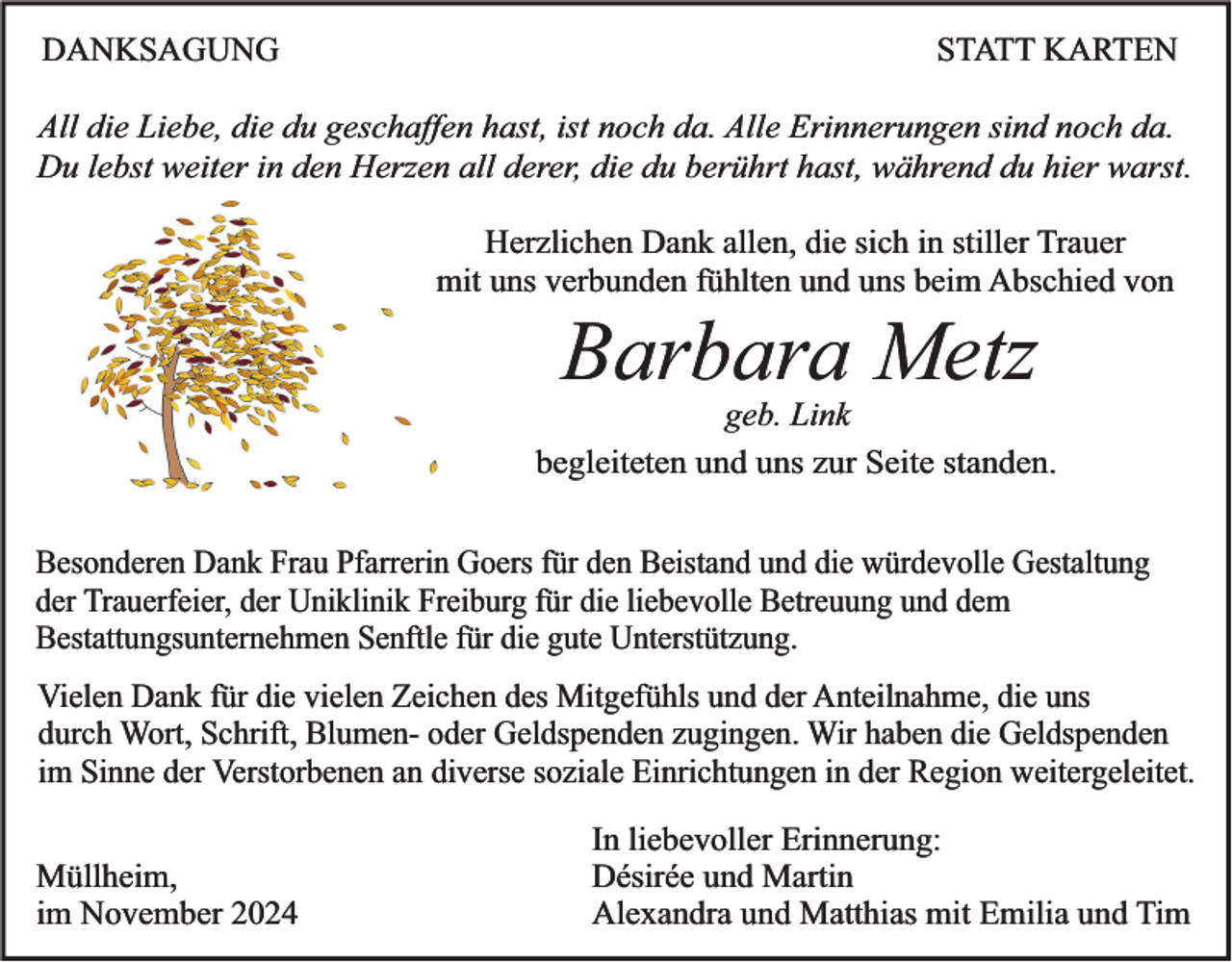 <p>DANKSAGUNG</p><p>STATT KARTEN</p><p>All die Liebe, die du geschaffen hast, ist noch da. Alle Erinnerungen sind noch da.<br />Du lebst weiter in den Herzen all derer, die du berührt hast, während du hier warst.<br />Herzlichen Dank allen, die sich in stiller Trauer<br />mit uns verbunden fühlten und uns beim Abschied von</p><p>Barbara Metz<br />geb. Link<br />begleiteten und uns zur Seite standen.<br />Besonderen Dank Frau Pfarrerin Goers für den Beistand und die würdevolle Gestaltung<br />der Trauerfeier, der Uniklinik Freiburg für die liebevolle Betreuung und dem<br />Bestattungsunternehmen Senftle für die gute Unterstützung.<br />Vielen Dank für die vielen Zeichen des Mitgefühls und der Anteilnahme, die uns<br />durch Wort, Schrift, Blumen- oder Geldspenden zugingen. Wir haben die Geldspenden<br />im Sinne der Verstorbenen an diverse soziale Einrichtungen in der Region weitergeleitet.<br />Müllheim,<br />im November 2024</p><p>In liebevoller Erinnerung:<br />Désirée und Martin<br />Alexandra und Matthias mit Emilia und Tim</p>