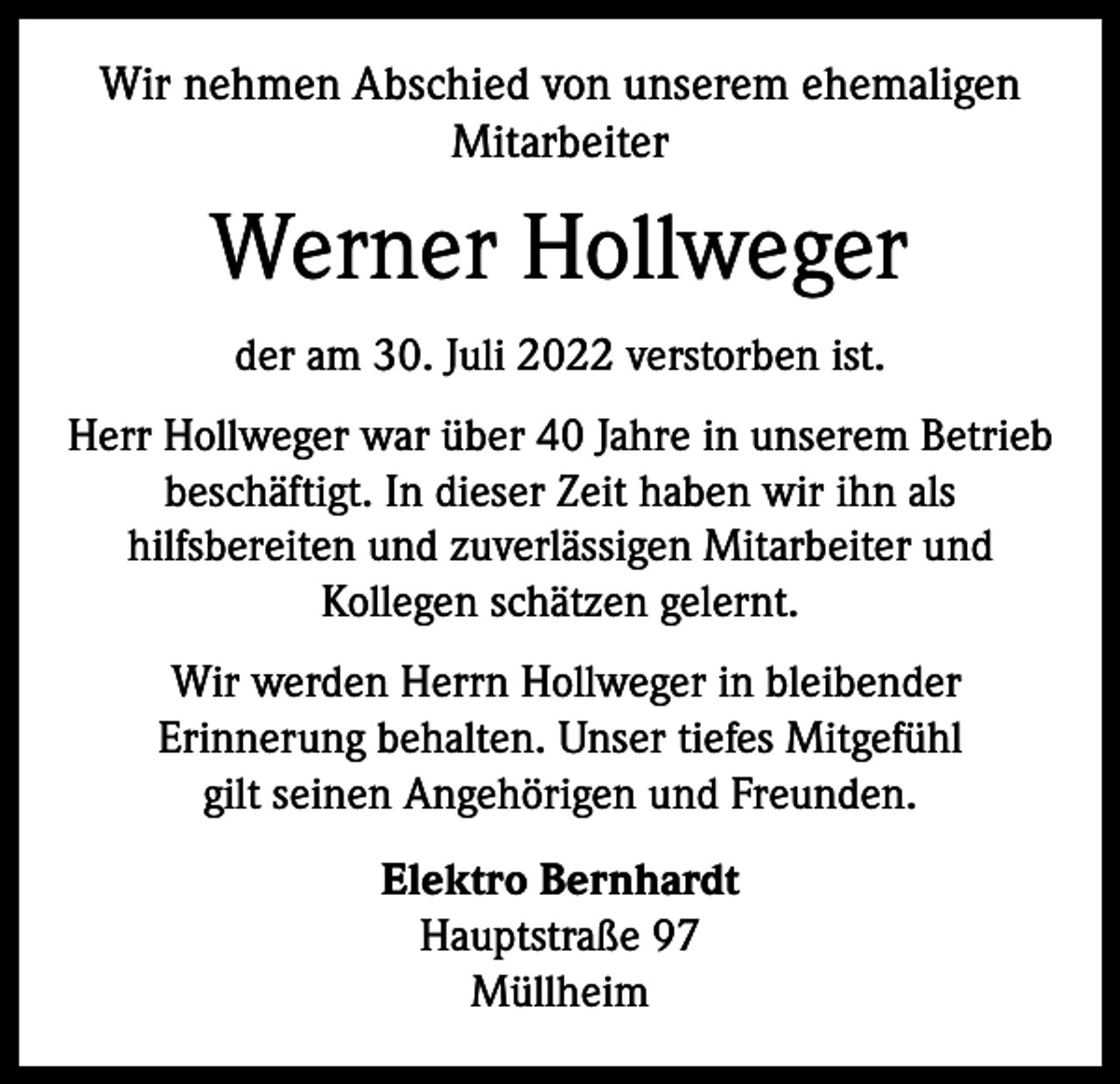 <p>Wir nehmen Abschied von unserem ehemaligen<br />Mitarbeiter</p><p>Werner Hollweger<br />der am 30. Juli 2022 verstorben ist.<br />Herr Hollweger war über 40 Jahre in unserem ­Betrieb<br />beschäftigt. In dieser Zeit haben wir ihn als<br />hilfs­bereiten und zuverlässigen Mitarbeiter und<br />Kollegen schätzen gelernt.<br />Wir werden Herrn Hollweger in bleibender<br />Erinnerung behalten. Unser tiefes Mitgefühl<br />gilt seinen Angehörigen und Freunden.<br />Elektro Bernhardt<br />Hauptstraße 97<br />Müllheim</p>