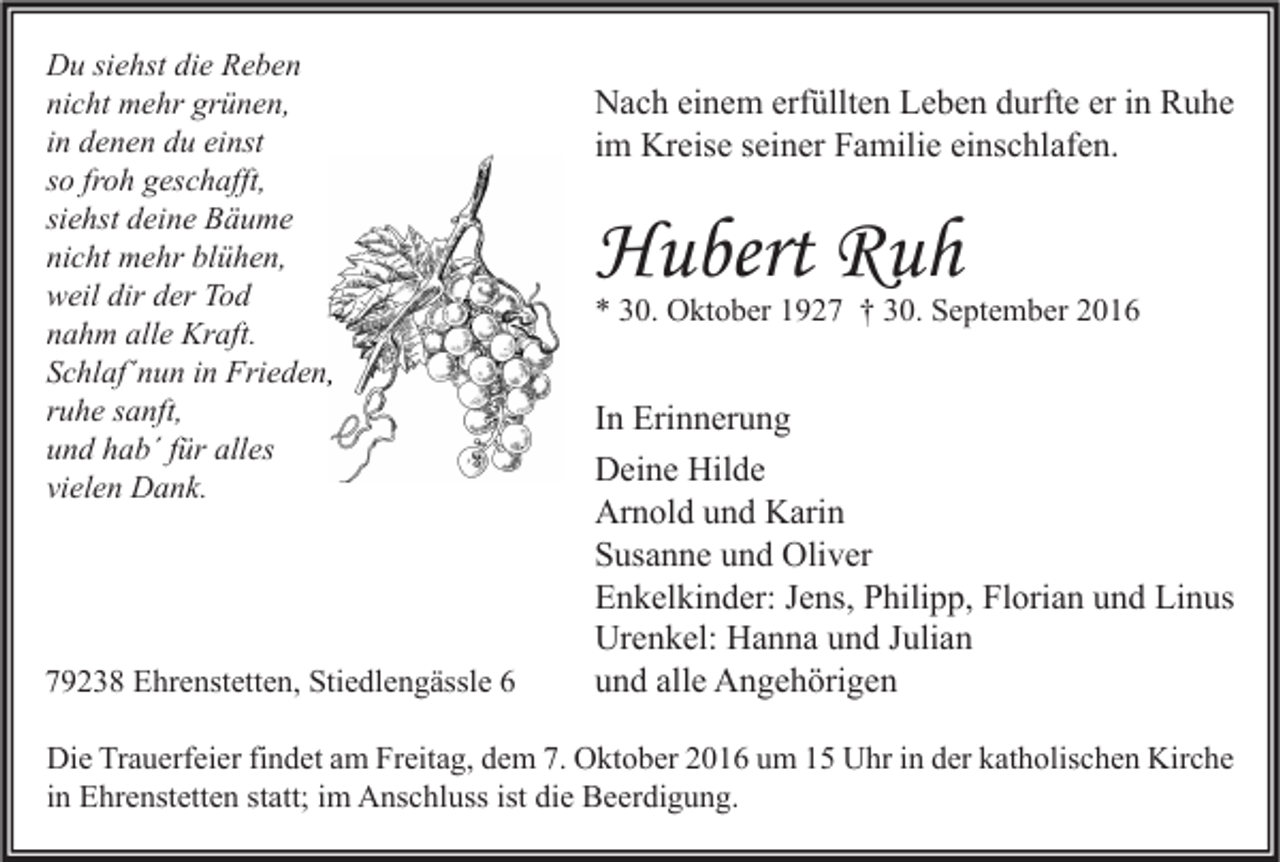 <p>Du siehst die Reben<br />nicht mehr grünen,<br />in denen du einst<br />so froh geschafft,<br />siehst deine Bäume<br />nicht mehr blühen,<br />weil dir der Tod<br />nahm alle Kraft.<br />Schlaf´nun in Frieden,<br />ruhe sanft,<br />und hab´ für alles<br />vielen Dank.</p><p>79238 Ehrenstetten, Stiedlengässle 6</p><p>Nach einem erfüllten Leben durfte er in Ruhe<br />im Kreise seiner Familie einschlafen.</p><p>Hubert Ruh</p><p>* 30. Oktober 1927 † 30. September 2016</p><p>In Erinnerung<br />Deine Hilde<br />Arnold und Karin<br />Susanne und Oliver<br />Enkelkinder: Jens, Philipp, Florian und Linus<br />Urenkel: Hanna und Julian<br />und alle Angehörigen</p><p>Die Trauerfeier findet am Freitag, dem 7. Oktober 2016 um 15 Uhr in der katholischen Kirche<br />in Ehrenstetten statt; im Anschluss ist die Beerdigung.</p>
