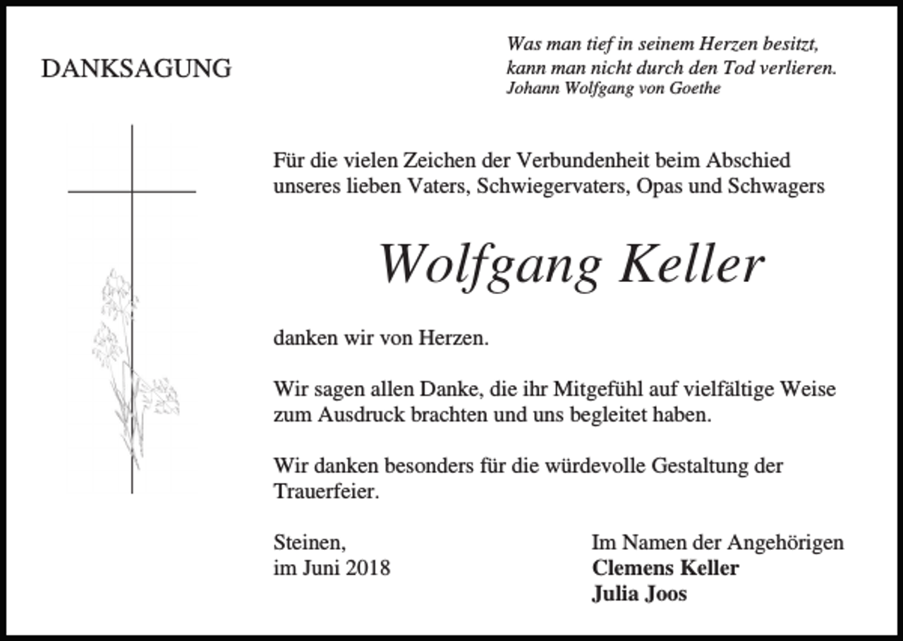 <p>Was man tief in seinem Herzen besitzt,<br />kann man nicht durch den Tod verlieren.</p><p>DANKSAGUNG</p><p>Johann Wolfgang von Goethe</p><p>Für die vielen Zeichen der Verbundenheit beim Abschied<br />unseres lieben Vaters, Schwiegervaters, Opas und Schwagers</p><p>Wolfgang Keller<br />danken wir von Herzen.<br />Wir sagen allen Danke, die ihr Mitgefühl auf vielfältige Weise<br />zum Ausdruck brachten und uns begleitet haben.<br />Wir danken besonders für die würdevolle Gestaltung der<br />Trauerfeier.<br />Steinen,<br />im Juni 2018</p><p>Im Namen der Angehörigen<br />Clemens Keller<br />Julia Joos</p>
