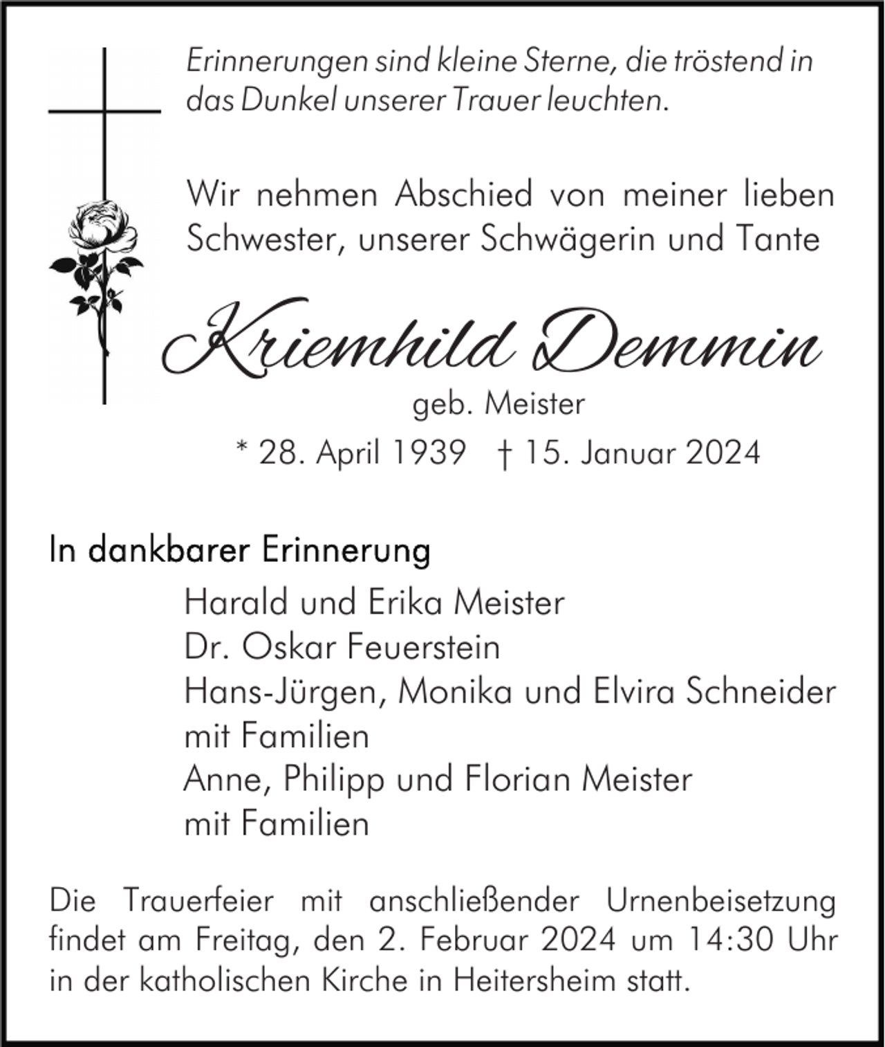 <p>Erinnerungen sind kleine Sterne, die tröstend in<br />das Dunkel unserer Trauer leuchten.</p><p>Wir nehmen Abschied von meiner lieben<br />Schwester, unserer Schwägerin und Tante</p><p>Kriemhild Demmin<br />geb. Meister</p><p>* 28. April 1939 † 15. Januar 2024</p><p>Harald und Erika Meister<br />Dr. Oskar Feuerstein<br />Hans-Jürgen, Monika und Elvira Schneider<br />mit Familien<br />Anne, Philipp und Florian Meister<br />mit Familien<br />Die Trauerfeier mit anschließender Urnenbeisetzung<br />findet am Freitag, den 2. Februar 2024 um 14:30 Uhr<br />in der katholischen Kirche in Heitersheim statt.</p>