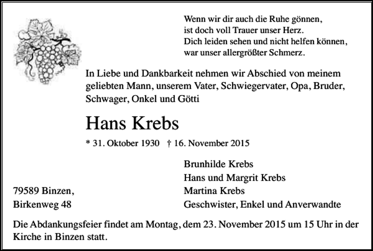 <p>Wenn wir dir auch die Ruhe gönnen,<br />ist doch voll Trauer unser Herz.<br />Dich leiden sehen und nicht helfen können,<br />war unser allergrößter Schmerz.</p><p>In Liebe und Dankbarkeit nehmen wir Abschied von meinem<br />geliebten Mann, unserem Vater, Schwiegervater, Opa, Bruder,<br />Schwager, Onkel und Götti</p><p>Hans Krebs<br />* 31. Oktober 1930 † 16. November 2015</p><p>79589 Binzen,<br />Birkenweg 48</p><p>Brunhilde Krebs<br />Hans und Margrit Krebs<br />Martina Krebs<br />Geschwister, Enkel und Anverwandte</p><p>Die Abdankungsfeier findet am Montag, dem 23. November 2015 um 15 Uhr in der<br />Kirche in Binzen statt.</p>