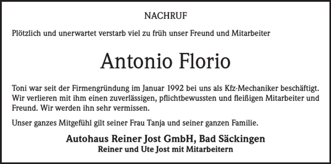 <p>NACHRUF<br />Plötzlich und unerwartet verstarb viel zu früh unser Freund und Mitarbeiter</p><p>Antonio Florio<br />Toni war seit der Firmengründung im Januar 1992 bei uns als Kfz-Mechaniker beschäftigt.<br />Wir verlieren mit ihm einen zuverlässigen, pflichtbewussten und fleißigen Mitarbeiter und<br />Freund. Wir werden ihn sehr vermissen.<br />Unser ganzes Mitgefühl gilt seiner Frau Tanja und seiner ganzen Familie.</p><p>Autohaus Reiner Jost GmbH, Bad Säckingen<br />Reiner und Ute Jost mit Mitarbeitern</p>