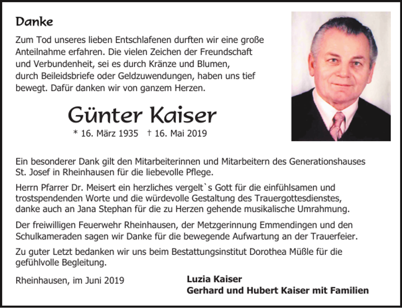 <p>Zum Tod unseres lieben Entschlafenen durften wir eine große<br />Anteilnahme erfahren. Die vielen Zeichen der Freundschaft<br />und Verbundenheit, sei es durch Kränze und Blumen,<br />durch Beileidsbriefe oder Geldzuwendungen, haben uns tief<br />bewegt. Dafür danken wir von ganzem Herzen.</p><p>Günter Kaiser<br />* 16. März 1935 † 16. Mai 2019<br />Ein besonderer Dank gilt den Mitarbeiterinnen und Mitarbeitern des Generationshauses<br />St. Josef in Rheinhausen für die liebevolle Pflege.<br />Herrn Pfarrer Dr. Meisert ein herzliches vergelt`s Gott für die einfühlsamen und<br />trostspendenden Worte und die würdevolle Gestaltung des Trauergottesdienstes,<br />danke auch an Jana Stephan für die zu Herzen gehende musikalische Umrahmung.<br />Der freiwilligen Feuerwehr Rheinhausen, der Metzgerinnung Emmendingen und den<br />Schulkameraden sagen wir Danke für die bewegende Aufwartung an der Trauerfeier.<br />Zu guter Letzt bedanken wir uns beim Bestattungsinstitut Dorothea Müßle für die<br />gefühlvolle Begleitung.<br />Rheinhausen, im Juni 2019</p><p>Luzia Kaiser<br />Gerhard und Hubert Kaiser mit Familien</p>