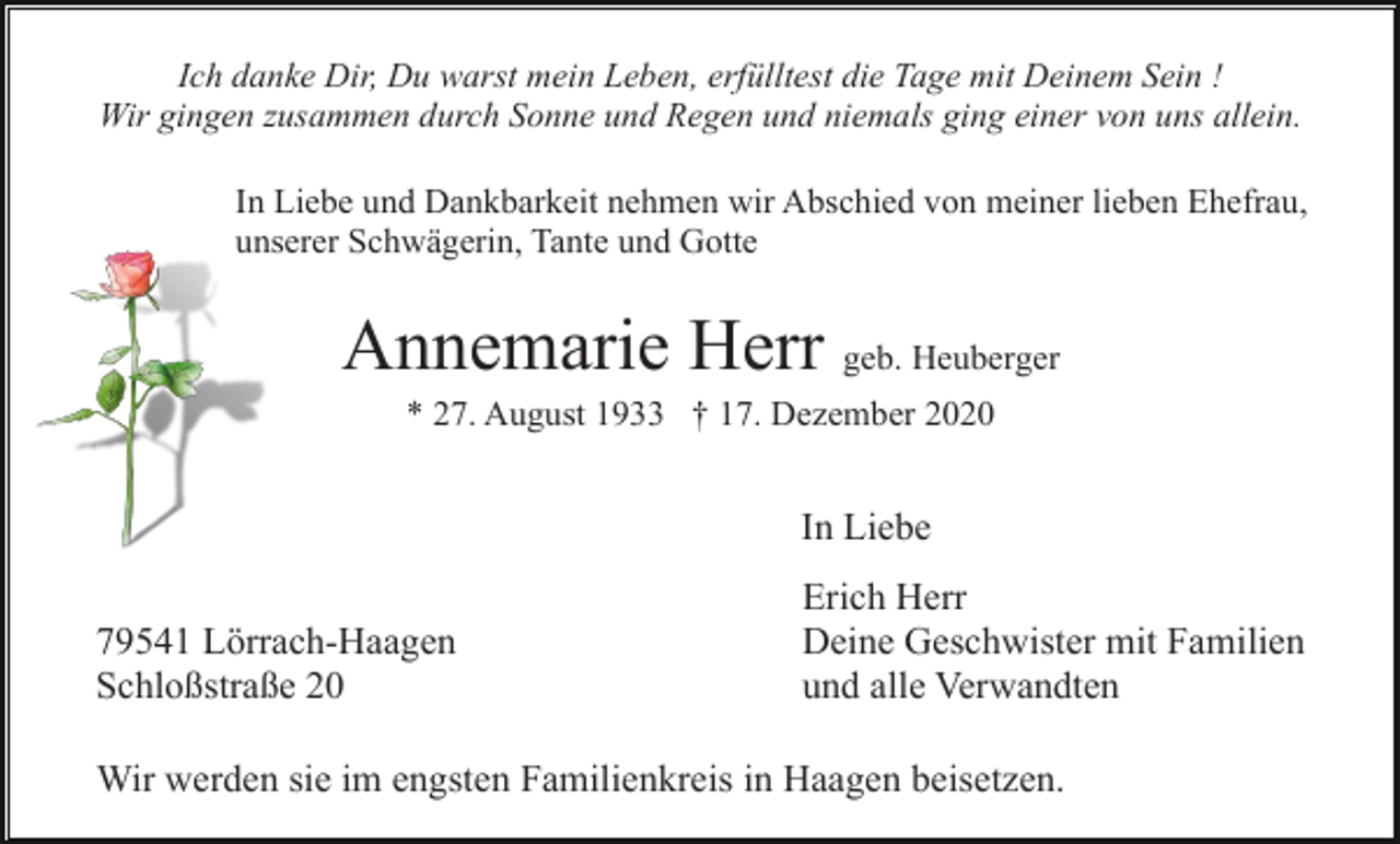 <p>Ich danke Dir, Du warst mein Leben, erfülltest die Tage mit Deinem Sein !<br />Wir gingen zusammen durch Sonne und Regen und niemals ging einer von uns allein.<br />In Liebe und Dankbarkeit nehmen wir Abschied von meiner lieben Ehefrau,<br />unserer Schwägerin, Tante und Gotte</p><p>Annemarie Herr geb. Heuberger<br />* 27. August 1933 † 17. Dezember 2020</p><p>In Liebe<br />79541 Lörrach-Haagen<br />Schloßstraße 20</p><p>Erich Herr<br />Deine Geschwister mit Familien<br />und alle Verwandten</p><p>Wir werden sie im engsten Familienkreis in Haagen beisetzen.</p>