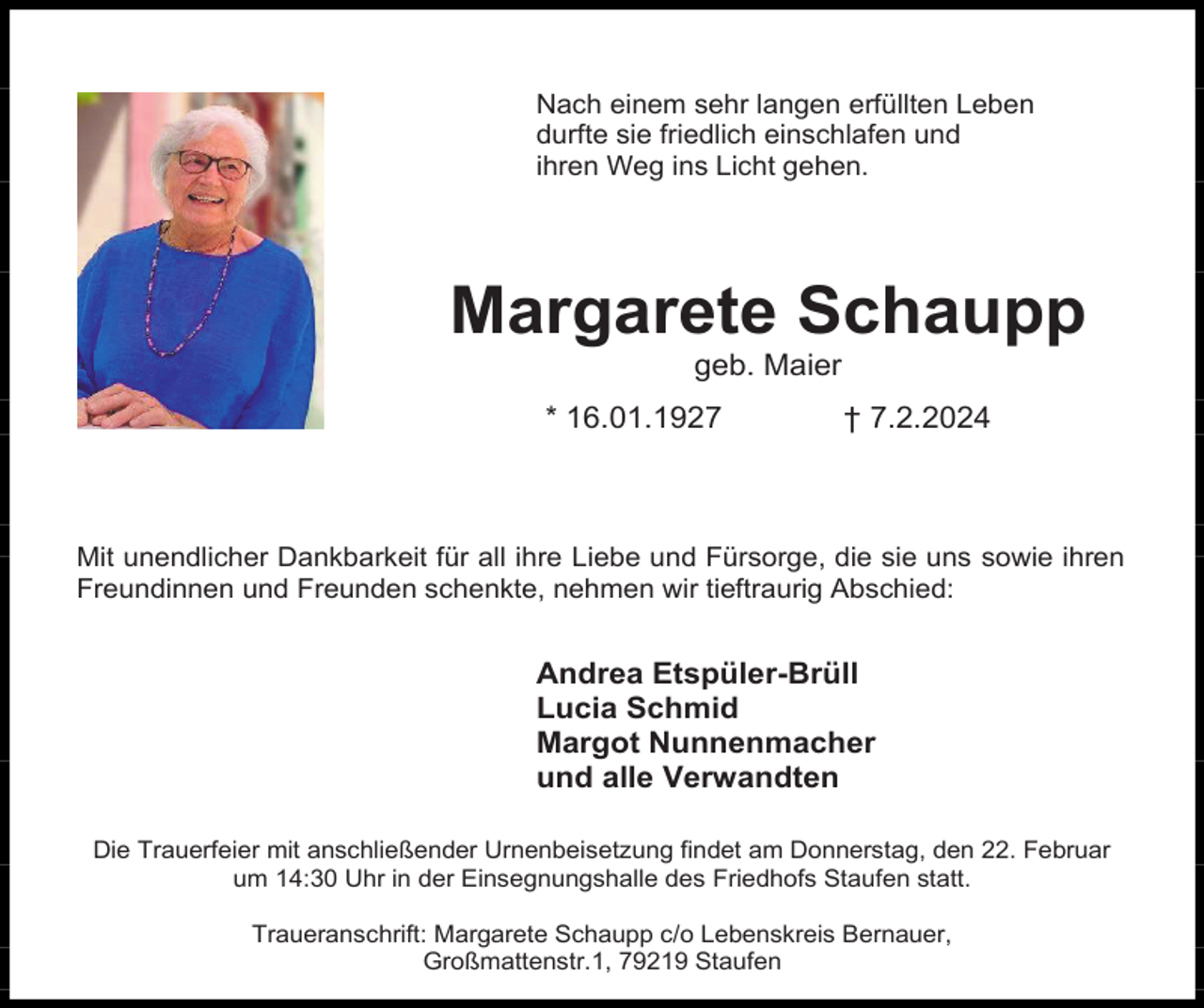 <p>Nach einem sehr langen erfüllten Leben<br />durfte sie friedlich einschlafen und<br />ihren Weg ins Licht gehen.</p><p>Margarete Schaupp<br />geb. Maier<br />* 16.01.1927</p><p>† 7.2.2024</p><p>Mit unendlicher Dankbarkeit für all ihre Liebe und Fürsorge, die sie uns sowie ihren<br />Freundinnen und Freunden schenkte, nehmen wir tieftraurig Abschied:</p><p>Andrea Etspüler-Brüll<br />Lucia Schmid<br />Margot Nunnenmacher<br />und alle Verwandten<br />Die Trauerfeier mit anschließender Urnenbeisetzung findet am Donnerstag, den 22. Februar<br />um 14:30 Uhr in der Einsegnungshalle des Friedhofs Staufen statt.<br />Traueranschrift: Margarete Schaupp c/o Lebenskreis Bernauer,<br />Großmattenstr.1, 79219 Staufen</p>