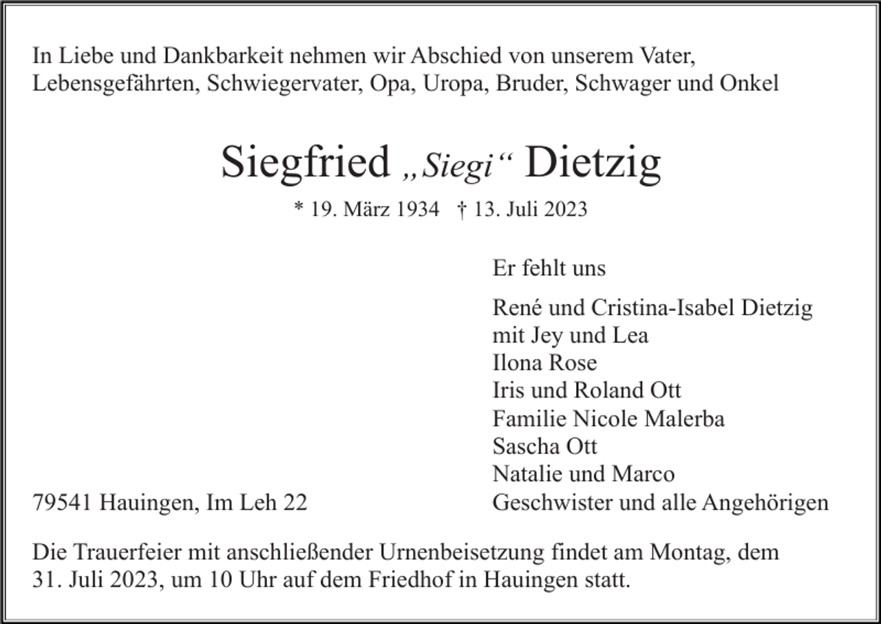 <p>In Liebe und Dankbarkeit nehmen wir Abschied von unserem Vater,<br />Lebensgefährten, Schwiegervater, Opa, Uropa, Bruder, Schwager und Onkel</p><p>Siegfried „Siegi“ Dietzig<br />* 19. März 1934 † 13. Juli 2023</p><p>Er fehlt uns</p><p>79541 Hauingen, Im Leh 22</p><p>René und Cristina-Isabel Dietzig<br />mit Jey und Lea<br />Ilona Rose<br />Iris und Roland Ott<br />Familie Nicole Malerba<br />Sascha Ott<br />Natalie und Marco<br />Geschwister und alle Angehörigen</p><p>Die Trauerfeier mit anschließender Urnenbeisetzung findet am Montag, dem<br />31. Juli 2023, um 10 Uhr auf dem Friedhof in Hauingen statt.</p>
