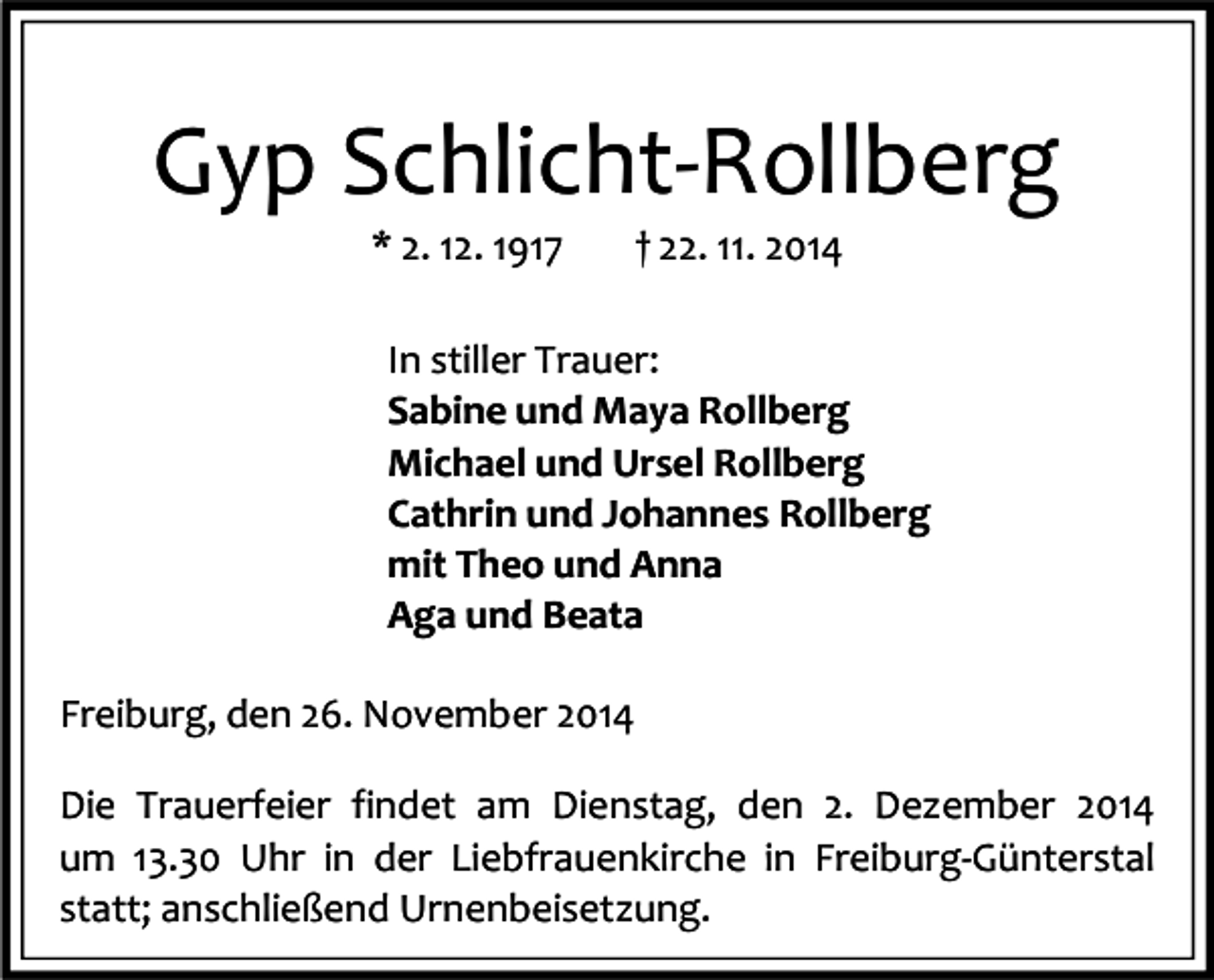 <p>Gyp Schlicht-Rollberg<br />* 2. 12. 1917</p><p>† 22. 11. 2014</p><p>In stiller Trauer:<br />Sabine und Maya Rollberg<br />Michael und Ursel Rollberg<br />Cathrin und Johannes Rollberg<br />mit Theo und Anna<br />Aga und Beata<br />Freiburg, den 26. November 2014<br />Die Trauerfeier findet am Dienstag, den 2. Dezember 2014<br />um 13.30 Uhr in der Liebfrauenkirche in Freiburg-Günterstal<br />statt; anschließend Urnenbeisetzung.</p>