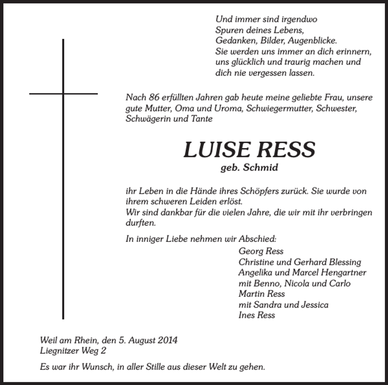<p>Und immer sind irgendwo<br />Spuren deines Lebens,<br />Gedanken, Bilder, Augenblicke.<br />Sie werden uns immer an dich erinnern,<br />uns glücklich und traurig machen und<br />dich nie vergessen lassen.<br />Nach 86 erfüllten Jahren gab heute meine geliebte Frau, unsere<br />gute Mutter, Oma und Uroma, Schwiegermutter, Schwester,<br />Schwägerin und Tante</p><p>LUISE RESS<br />geb. Schmid</p><p>ihr Leben in die Hände ihres Schöpfers zurück. Sie wurde von<br />ihrem schweren Leiden erlöst.<br />Wir sind dankbar für die vielen Jahre, die wir mit ihr verbringen<br />durften.<br />In inniger Liebe nehmen wir Abschied:<br />Georg Ress<br />Christine und Gerhard Blessing<br />Angelika und Marcel Hengartner<br />mit Benno, Nicola und Carlo<br />Martin Ress<br />mit Sandra und Jessica<br />Ines Ress<br />Weil am Rhein, den 5. August 2014<br />Liegnitzer Weg 2<br />Es war ihr Wunsch, in aller Stille aus dieser Welt zu gehen.</p>