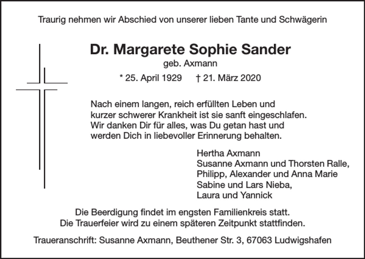 <p>Traurig nehmen wir Abschied von unserer lieben Tante und Schwägerin</p><p>Dr. Margarete Sophie Sander<br />geb. Axmann<br />* 25. April 1929 † 21. März 2020<br />Nach einem langen, reich erfüllten Leben und<br />kurzer schwerer Krankheit ist sie sanft eingeschlafen.<br />Wir danken Dir für alles, was Du getan hast und<br />werden Dich in liebevoller Erinnerung behalten.<br />Hertha Axmann<br />Susanne Axmann und Thorsten Ralle,<br />Philipp, Alexander und Anna Marie<br />Sabine und Lars Nieba,<br />Laura und Yannick<br />Die Beerdigung findet im engsten Familienkreis statt.<br />Die Trauerfeier wird zu einem späteren Zeitpunkt stattfinden.<br />Traueranschrift: Susanne Axmann, Beuthener Str. 3, 67063 Ludwigshafen</p>