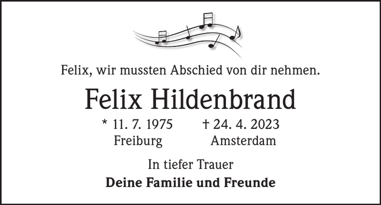 <p>Felix, wir mussten Abschied von dir nehmen.</p><p>Felix Hildenbrand</p><p>* 11. 7. 1975 † 24. 4. 2023<br />Freiburg Amsterdam<br />In tiefer Trauer<br />Deine Familie und Freunde</p>