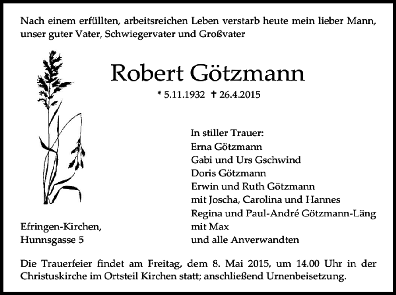 <p>Nach einem erfüllten, arbeitsreichen Leben verstarb heute mein lieber Mann,<br />unser guter Vater, Schwiegervater und Großvater</p><p>Robert Götzmann<br />* 5.11.1932  26.4.2015</p><p>Efringen-Kirchen,<br />Hunnsgasse 5</p><p>In stiller Trauer:<br />Erna Götzmann<br />Gabi und Urs Gschwind<br />Doris Götzmann<br />Erwin und Ruth Götzmann<br />mit Joscha, Carolina und Hannes<br />Regina und Paul-André Götzmann-Läng<br />mit Max<br />und alle Anverwandten</p><p>Die Trauerfeier findet am Freitag, dem 8. Mai 2015, um 14.00 Uhr in der<br />Christuskirche im Ortsteil Kirchen statt; anschließend Urnenbeisetzung.</p>