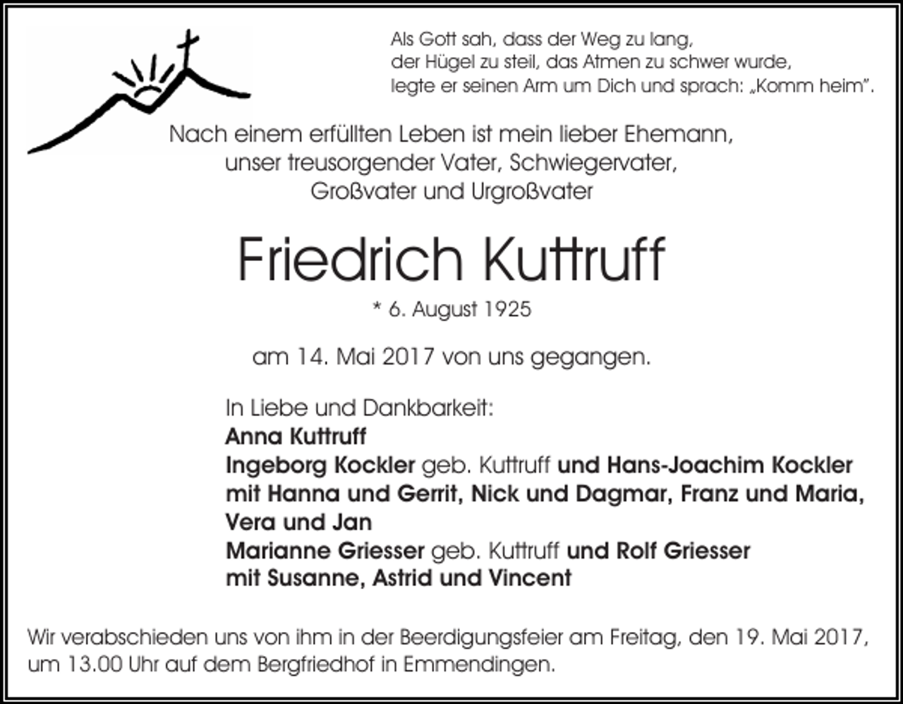 <p>Als Gott sah, dass der Weg zu lang,<br />der Hügel zu steil, das Atmen zu schwer wurde,<br />legte er seinen Arm um Dich und sprach: „Komm heim”.</p><p>Nach einem erfüllten Leben ist mein lieber Ehemann,<br />unser treusorgender Vater, Schwiegervater,<br />Großvater und Urgroßvater</p><p>Friedrich Kuttruff<br />* 6. August 1925</p><p>am 14. Mai 2017 von uns gegangen.<br />In Liebe und Dankbarkeit:<br />Anna Kuttruff<br />Ingeborg Kockler geb. Kuttruff und Hans-Joachim Kockler<br />mit Hanna und Gerrit, Nick und Dagmar, Franz und Maria,<br />Vera und Jan<br />Marianne Griesser geb. Kuttruff und Rolf Griesser<br />mit Susanne, Astrid und Vincent<br />Wir verabschieden uns von ihm in der Beerdigungsfeier am Freitag, den 19. Mai 2017,<br />um 13.00 Uhr auf dem Bergfriedhof in Emmendingen.</p>