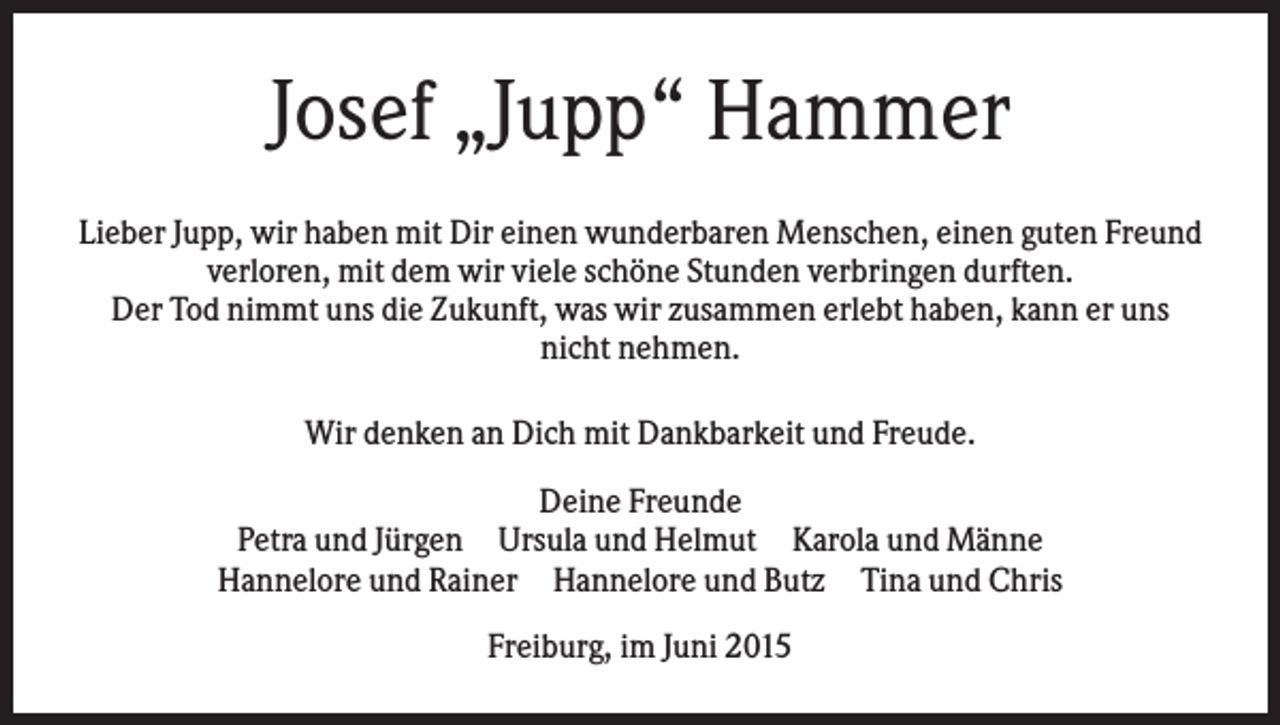 <p>Josef „Jupp“ Hammer<br />Lieber Jupp, wir haben mit Dir einen wunderbaren Menschen, einen guten Freund<br />verloren, mit dem wir viele schöne Stunden verbringen durften.<br />Der Tod nimmt uns die Zukunft, was wir zusammen erlebt haben, kann er uns<br />nicht nehmen.<br />Wir denken an Dich mit Dankbarkeit und Freude.<br />Deine Freunde<br />Petra und Jürgen Ursula und Helmut Karola und Männe<br />Hannelore und Rainer Hannelore und Butz Tina und Chris<br />Freiburg, im Juni 2015</p>