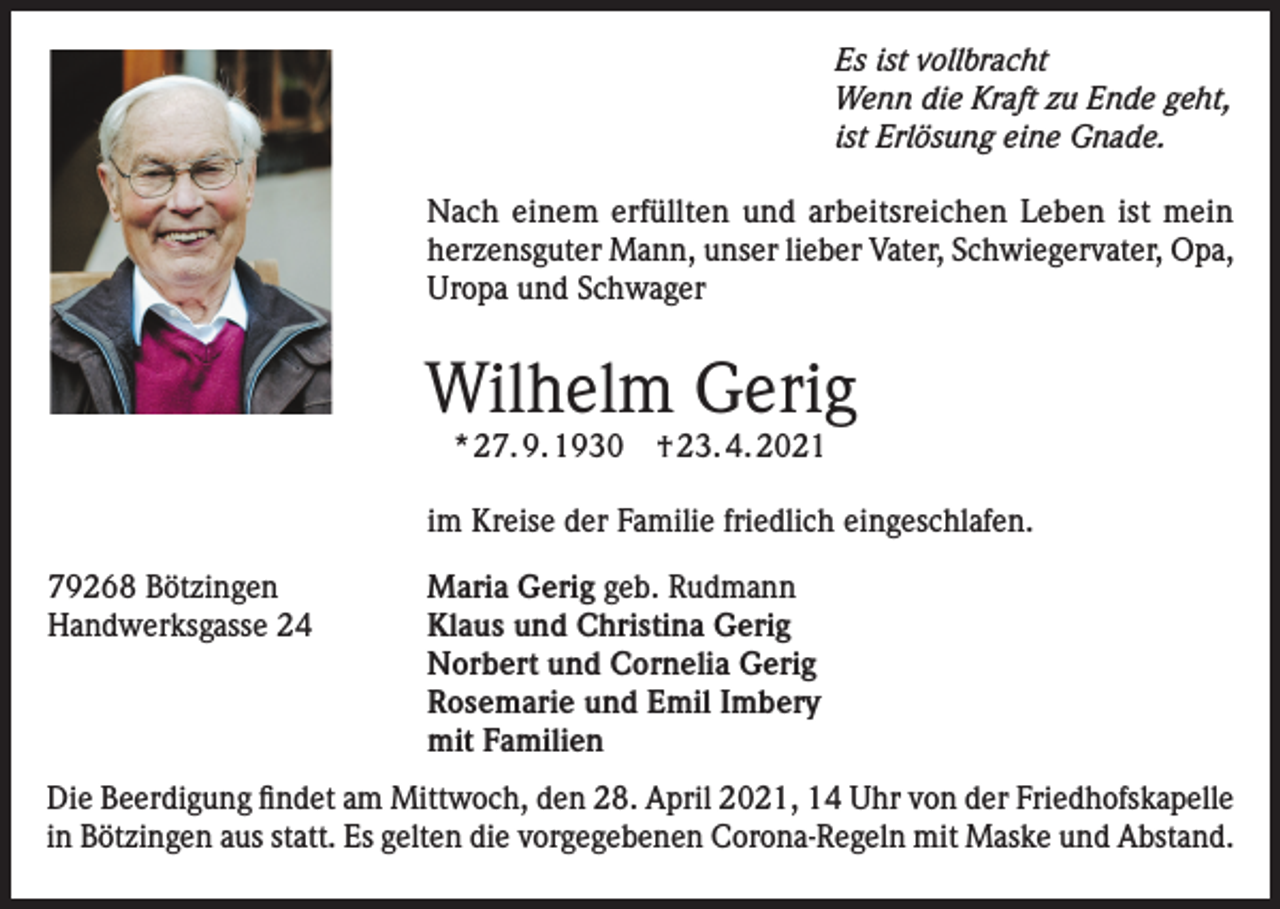 <p>Es ist vollbracht<br />Wenn die Kraft zu Ende geht,<br />ist Erlösung eine Gnade.<br />Nach einem erfüllten und arbeitsreichen Leben ist mein<br />herzensguter Mann, unser lieber Vater, Schwiegervater, Opa,<br />Uropa und Schwager</p><p>Wilhelm Gerig<br />* 27. 9. 1930 † 23. 4. 2021</p><p>im Kreise der Familie friedlich eingeschlafen.<br />79268 Bötzingen<br />Handwerksgasse 24</p><p>Maria Gerig geb. Rudmann<br />Klaus und Christina Gerig<br />Norbert und Cornelia Gerig<br />Rosemarie und Emil Imbery<br />mit Familien</p><p>Die Beerdigung findet am Mittwoch, den 28. April 2021, 14 Uhr von der Friedhofskapelle<br />in Bötzingen aus statt. Es gelten die vorgegebenen Corona-Regeln mit Maske und Abstand.</p>