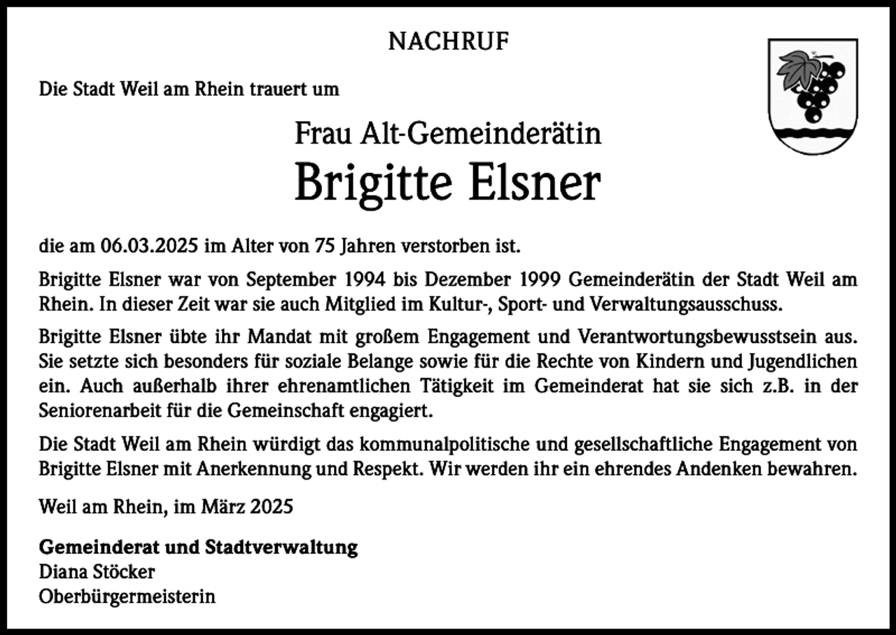 <p>NACHRUF<br />Die Stadt Weil am Rhein trauert um</p><p>Frau Alt-Gemeinderätin</p><p>Brigitte Elsner</p><p>die am 06.03.2025 im Alter von 75 Jahren verstorben ist.<br />Brigitte Elsner war von September 1994 bis Dezember 1999 Gemeinderätin der Stadt Weil am<br />Rhein. In dieser Zeit war sie auch Mitglied im Kultur-, Sport- und Verwaltungsausschuss.<br />Brigitte Elsner übte ihr Mandat mit großem Engagement und Verantwortungsbewusstsein aus.<br />Sie setzte sich besonders für soziale Belange sowie für die Rechte von Kindern und Jugendlichen<br />ein. Auch außerhalb ihrer ehrenamtlichen Tätigkeit im Gemeinderat hat sie sich z.B. in der<br />Seniorenarbeit für die Gemeinschaft engagiert.<br />Die Stadt Weil am Rhein würdigt das kommunalpolitische und gesellschaftliche Engagement von<br />Brigitte Elsner mit Anerkennung und Respekt. Wir werden ihr ein ehrendes Andenken bewahren.<br />Weil am Rhein, im März 2025<br />Gemeinderat und Stadtverwaltung<br />Diana Stöcker<br />Oberbürgermeisterin</p>