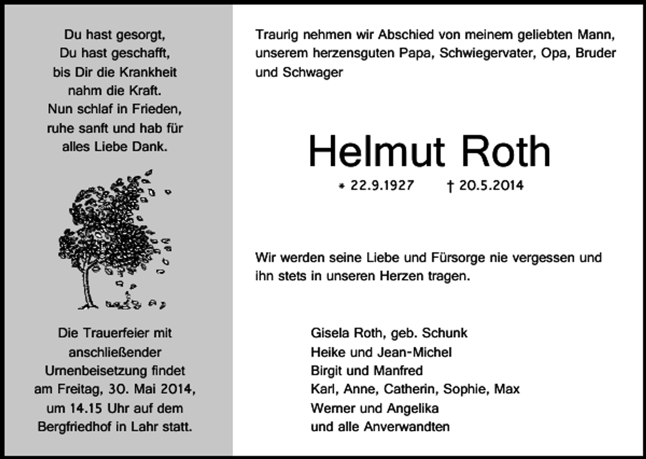 <p>Du hast gesorgt,<br />Du hast geschafft,<br />bis Dir die Krankheit<br />nahm die Kraft.<br />Nun schlaf in Frieden,<br />ruhe sanft und hab für<br />alles Liebe Dank.</p><p>Traurig nehmen wir Abschied von meinem geliebten Mann,<br />unserem herzensguten Papa, Schwiegervater, Opa, Bruder<br />und Schwager</p><p>Helmut Roth<br />* 22.9.1927</p><p>† 20.5.2014</p><p>Wir werden seine Liebe und Fürsorge nie vergessen und<br />ihn stets in unseren Herzen tragen.<br />Die Trauerfeier mit<br />anschließender<br />Urnenbeisetzung findet<br />am Freitag, 30. Mai 2014,<br />um 14.15 Uhr auf dem<br />Bergfriedhof in Lahr statt.</p><p>Gisela Roth, geb. Schunk<br />Heike und Jean-Michel<br />Birgit und Manfred<br />Karl, Anne, Catherin, Sophie, Max<br />Werner und Angelika<br />und alle Anverwandten</p>