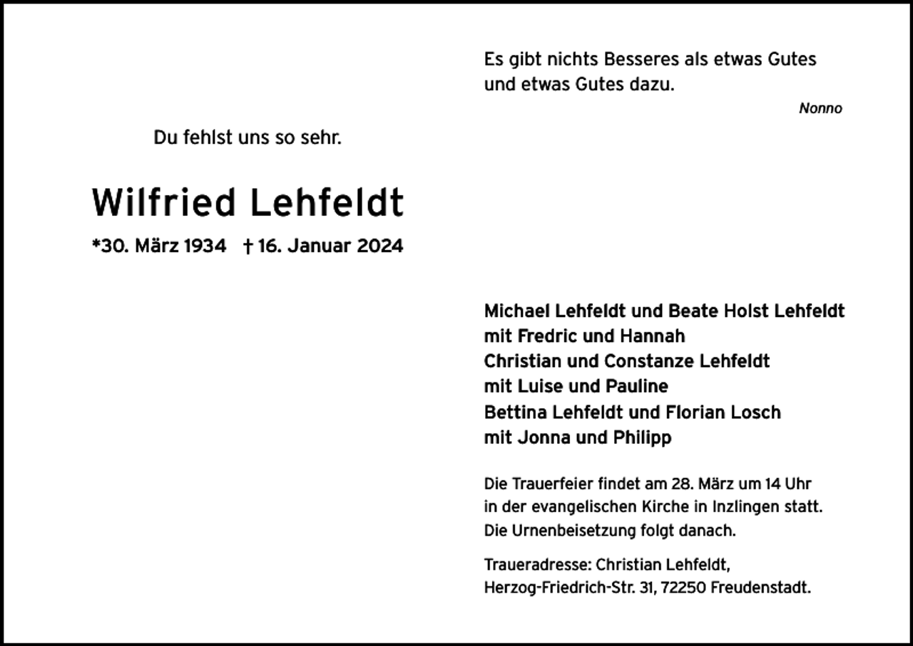 <p>Es gibt nichts Besseres als etwas Gutes<br />und etwas Gutes dazu.<br />Nonno</p><p>Du fehlst uns so sehr.</p><p>Wilfried Lehfeldt<br />*30. März 1934 † 16. Januar 2024<br />Michael Lehfeldt und Beate Holst Lehfeldt<br />mit Fredric und Hannah<br />Christian und Constanze Lehfeldt<br />mit Luise und Pauline<br />Bettina Lehfeldt und Florian Losch<br />mit Jonna und Philipp<br />Die Trauerfeier findet am 28. März um 14 Uhr<br />in der evangelischen Kirche in Inzlingen statt.<br />Die Urnenbeisetzung folgt danach.<br />Traueradresse: Christian Lehfeldt,<br />Herzog-Friedrich-Str. 31, 72250 Freudenstadt.</p>