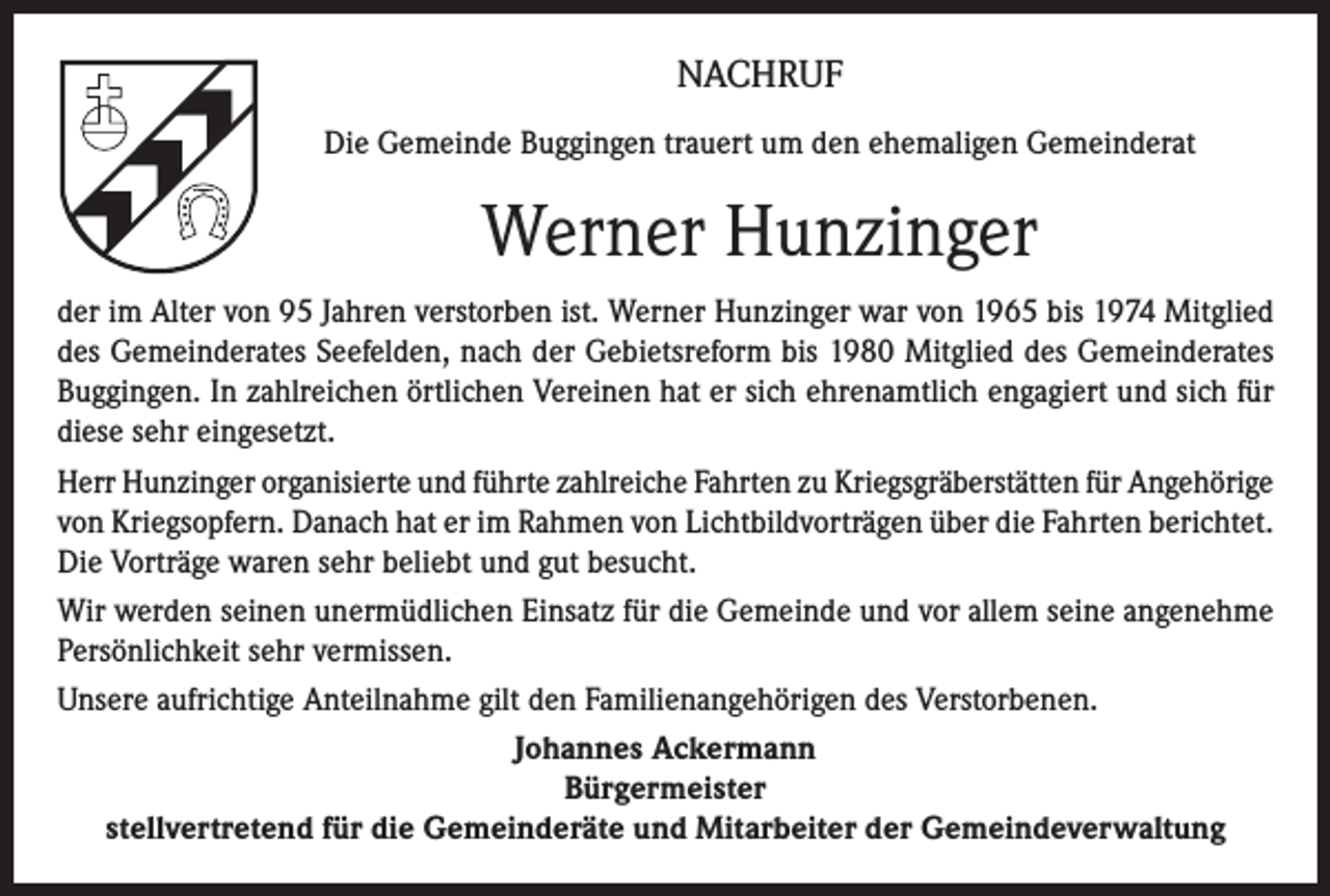 <p>NACHRUF<br />Die Gemeinde Buggingen trauert um den ehemaligen Gemeinderat</p><p>Werner Hunzinger<br />der im Alter von 95 Jahren verstorben ist. Werner Hunzinger war von 1965 bis 1974 Mitglied<br />des Gemeinderates Seefelden, nach der Gebietsreform bis 1980 Mitglied des Gemeinderates<br />Buggingen. In zahlreichen örtlichen Vereinen hat er sich ehrenamtlich engagiert und sich für<br />diese sehr eingesetzt.<br />Herr Hunzinger organisierte und führte zahlreiche Fahrten zu Kriegsgräberstätten für Angehörige<br />von Kriegsopfern. Danach hat er im Rahmen von Lichtbildvorträgen über die Fahrten berichtet.<br />Die Vorträge waren sehr beliebt und gut besucht.<br />Wir werden seinen unermüdlichen Einsatz für die Gemeinde und vor allem seine angenehme<br />Persönlichkeit sehr vermissen.<br />Unsere aufrichtige Anteilnahme gilt den Familienangehörigen des Verstorbenen.<br />Johannes Ackermann<br />Bürgermeister<br />stellvertretend für die Gemeinderäte und Mitarbeiter der Gemeindeverwaltung</p>