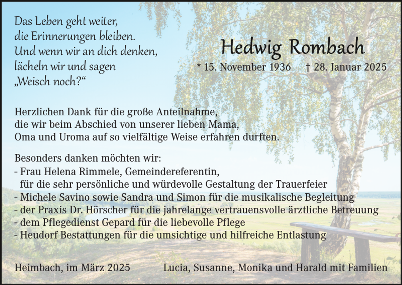 <p>Das Leben geht weiter,<br />die Erinnerungen bleiben.<br />Und wenn wir an dich denken,<br />lächeln wir und sagen<br />„Weisch noch?“</p>
<p>* 15. November 1936</p>
<p>† 28. Januar 2025</p>
<p>Herzlichen Dank für die große Anteilnahme,<br />die wir beim Abschied von unserer lieben Mama,<br />Oma und Uroma auf so vielfältige Weise erfahren durften.<br />Besonders danken möchten wir:<br />- Frau Helena Rimmele, Gemeindereferentin,<br />für die sehr persönliche und würdevolle Gestaltung der Trauerfeier<br />- Michele Savino sowie Sandra und Simon für die musikalische Begleitung<br />- der Praxis Dr. Hörscher für die jahrelange vertrauensvolle ärztliche Betreuung<br />- dem Pflegedienst Gepard für die liebevolle Pflege<br />- Heudorf Bestattungen für die umsichtige und hilfreiche Entlastung<br />Heimbach, im März 2025</p>
<p>Lucia, Susanne, Monika und Harald mit Familien</p>
