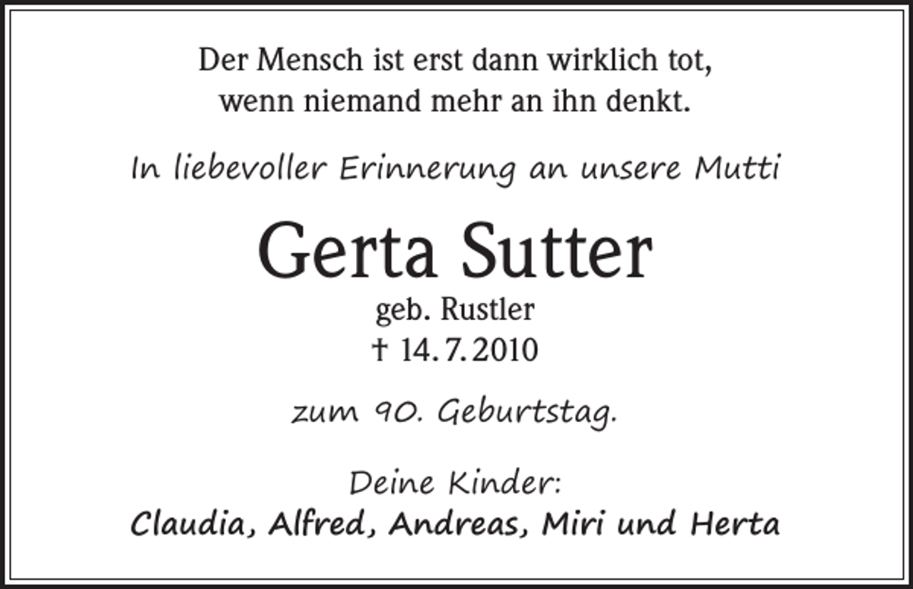 <p>Der Mensch ist erst dann wirklich tot,<br />wenn niemand mehr an ihn denkt.<br />In liebevoller Erinnerung an unsere Mutti</p><p>Gerta<br />Sutter<br />geb. Rustler<br />† 14. 7. 2010<br />zum 90. Geburtstag.<br />Deine Kinder:<br />Claudia, Alfred, Andreas, Miri und Herta</p>