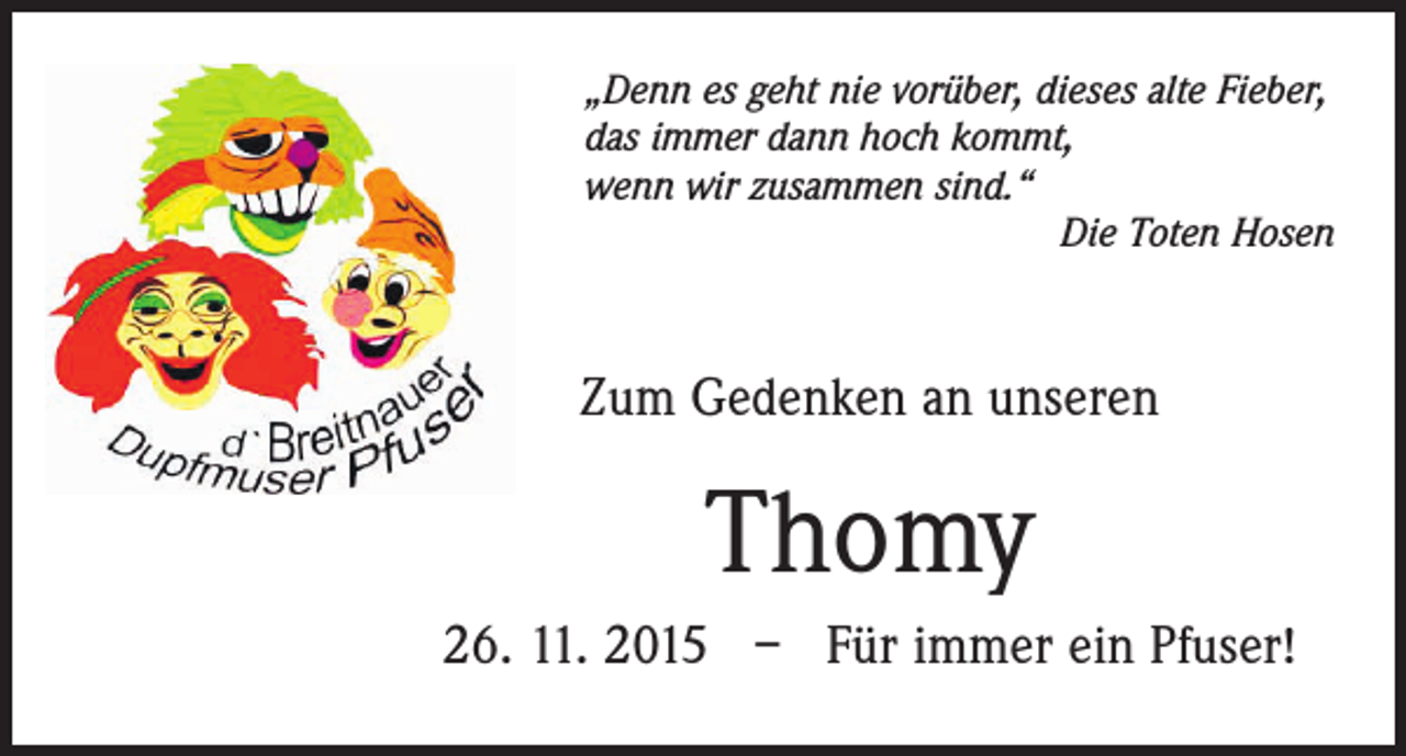 <p>„Denn es geht nie vorüber, dieses alte Fieber,<br />das immer dann hoch kommt,<br />wenn wir zusammen sind.“</p><p>Die Toten Hosen</p><p>Zum Gedenken an unseren</p><p>Thomy<br />26. 11. 2015 – Für immer ein Pfuser!</p>