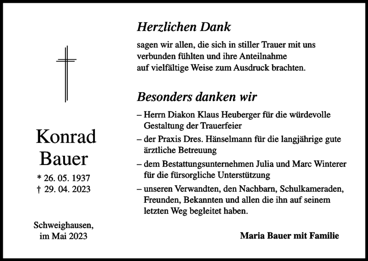 <p>Herzlichen Dank<br />sagen wir allen, die sich in stiller Trauer mit uns<br />verbunden fühlten und ihre Anteilnahme<br />auf vielfältige Weise zum Ausdruck brachten.</p><p>Besonders danken wir</p><p>Konrad<br />Bauer<br />* 26. 05. 1937<br />† 29. 04. 2023</p><p>Schweighausen,<br />im Mai 2023</p><p>– Herrn Diakon Klaus Heuberger für die würdevolle<br />Gestaltung der Trauerfeier<br />– der Praxis Dres. Hänselmann für die langjährige gute<br />ärztliche Betreuung<br />– dem Bestattungsunternehmen Julia und Marc Winterer<br />für die fürsorgliche Unterstützung<br />– unseren Verwandten, den Nachbarn, Schulkameraden,<br />Freunden, Bekannten und allen die ihn auf seinem<br />letzten Weg begleitet haben.<br />Maria Bauer mit Familie</p>