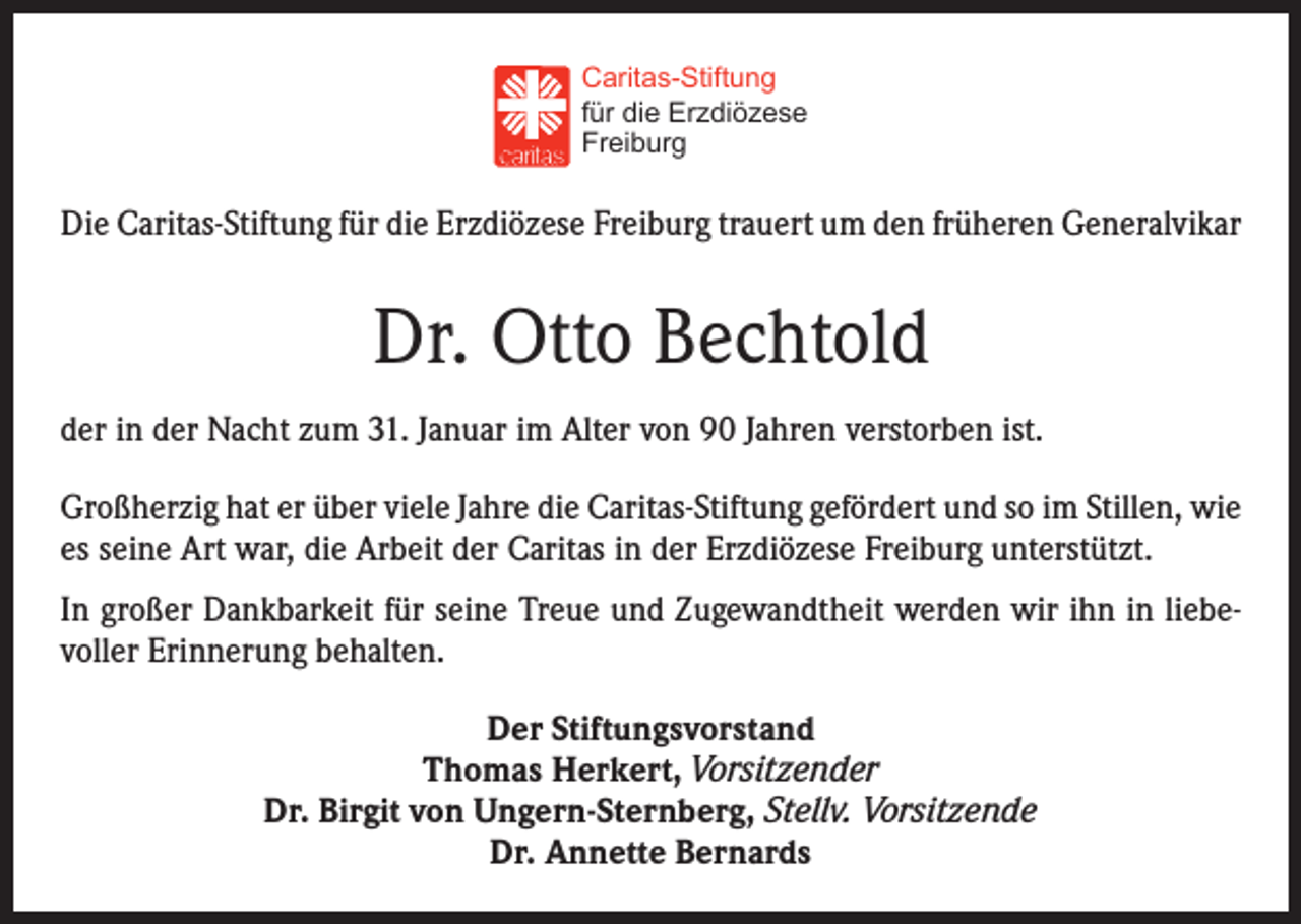 <p>Caritas-Stiftung<br />für die Erzdiözese<br />Freiburg</p><p>Die Caritas-Stiftung für die Erzdiözese Freiburg trauert um den früheren Generalvikar</p><p>Dr. Otto Bechtold<br />der in der Nacht zum 31. Januar im Alter von 90 Jahren verstorben ist.<br />Großherzig hat er über viele Jahre die Caritas-Stiftung gefördert und so im Stillen, wie<br />es seine Art war, die Arbeit der Caritas in der Erzdiözese Freiburg unterstützt.<br />In großer Dankbarkeit für seine Treue und Zugewandtheit werden wir ihn in liebevoller Erinnerung behalten.<br />Der Stiftungsvorstand<br />Thomas Herkert, Vorsitzender<br />Dr. Birgit von Ungern-Sternberg, Stellv. Vorsitzende<br />Dr. Annette Bernards</p>