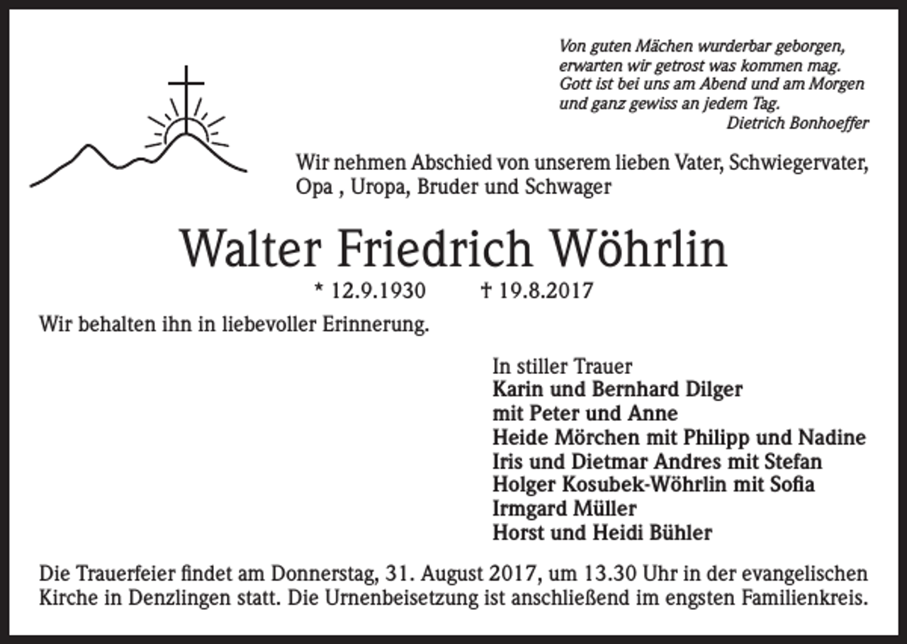 <p>Von guten Mächen wurderbar geborgen,<br />erwarten wir getrost was kommen mag.<br />Gott ist bei uns am Abend und am Morgen<br />und ganz gewiss an jedem Tag.</p><p>Dietrich Bonhoeffer</p><p>Wir nehmen Abschied von unserem lieben Vater, Schwiegervater,<br />Opa , Uropa, Bruder und Schwager</p><p>Walter Friedrich Wöhrlin<br />* 12.9.1930</p><p>† 19.8.2017</p><p>Wir behalten ihn in liebevoller Erinnerung.<br />In stiller Trauer<br />Karin und Bernhard Dilger<br />mit Peter und Anne<br />Heide Mörchen mit Philipp und Nadine<br />Iris und Dietmar Andres mit Stefan<br />Holger Kosubek-Wöhrlin mit Sofia<br />Irmgard Müller<br />Horst und Heidi Bühler<br />Die Trauerfeier findet am Donnerstag, 31. August 2017, um 13.30 Uhr in der evangelischen<br />Kirche in Denzlingen statt. Die Urnenbeisetzung ist anschließend im engsten Familienkreis.</p>
