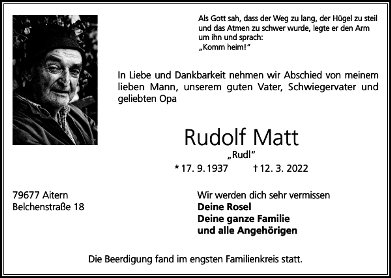 <p>Als Gott sah, dass der Weg zu lang, der Hügel zu steil<br />und das Atmen zu schwer wurde, legte er den Arm<br />um ihn und sprach:<br />„Komm heim!“</p><p>In Liebe und Dankbarkeit nehmen wir Abschied von meinem<br />lieben Mann, unserem guten Vater, Schwiegervater und<br />geliebten Opa</p><p>Rudolf Matt</p><p>„Rudl“<br />* 17. 9. 1937<br />† 12. 3. 2022<br />79677 Aitern<br />Belchenstraße 18</p><p>Wir werden dich sehr vermissen<br />Deine Rosel<br />Deine ganze Familie<br />und alle Angehörigen<br />Die Beerdigung fand im engsten Familienkreis statt.</p>