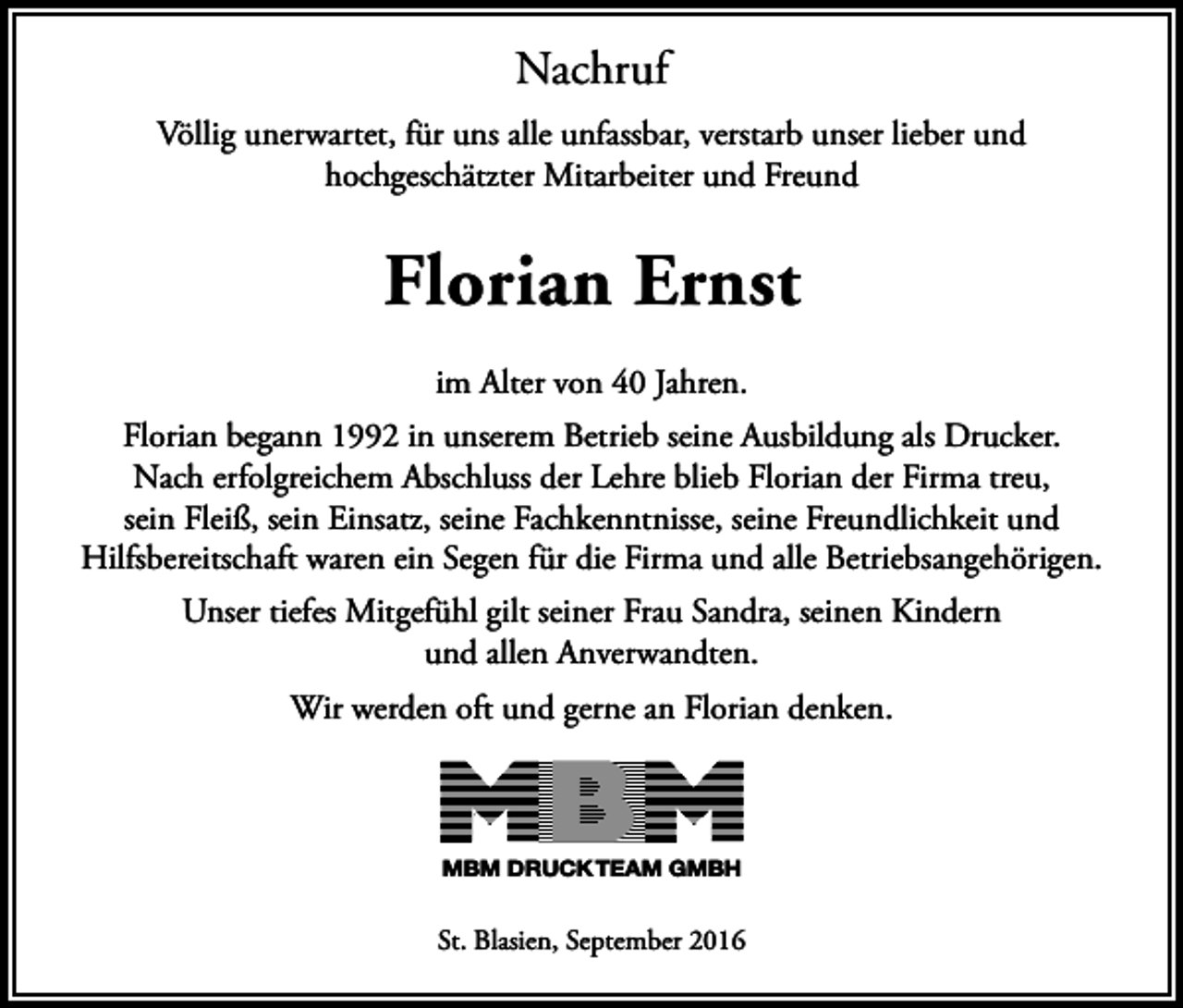 <p>Nachruf<br />Völlig unerwartet, für uns alle unfassbar, verstarb unser lieber und<br />hochgeschätzter Mitarbeiter und Freund</p><p>Florian Ernst<br />im Alter von 40 Jahren.<br />Florian begann 1992 in unserem Betrieb seine Ausbildung als Drucker.<br />Nach erfolgreichem Abschluss der Lehre blieb Florian der Firma treu,<br />sein Fleiß, sein Einsatz, seine Fachkenntnisse, seine Freundlichkeit und<br />Hilfsbereitschaft waren ein Segen für die Firma und alle Betriebsangehörigen.<br />Unser tiefes Mitgefühl gilt seiner Frau Sandra, seinen Kindern<br />und allen Anverwandten.<br />Wir werden oft und gerne an Florian denken.</p><p>MBM DRUCK TEAM GMBH</p><p>St. Blasien, September 2016</p>