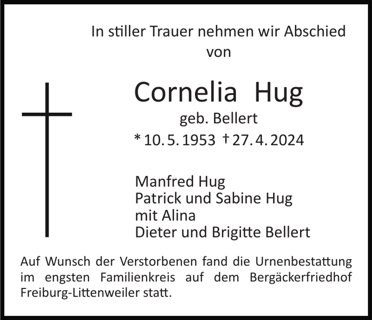 <p>In stiller Trauer nehmen wir Abschied<br />von</p>
<p>Cornelia Hug<br />geb. Bellert<br />* 10. 5. 1953 † 27. 4. 2024<br />Manfred Hug<br />Patrick und Sabine Hug<br />mit Alina<br />Dieter und Brigitte Bellert<br />Auf Wunsch der Verstorbenen fand die Urnenbestattung<br />im engsten Familienkreis auf dem Bergäckerfriedhof<br />Freiburg­-Littenweiler statt.</p>